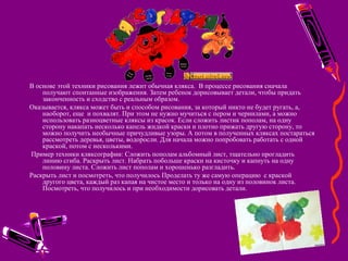  
В основе этой техники рисования лежит обычная клякса. В процессе рисования сначала
получают спонтанные изображения. Затем ребенок дорисовывает детали, чтобы придать
законченность и сходство с реальным образом.
Оказывается, клякса может быть и способом рисования, за который никто не будет ругать, а,
наоборот, еще и похвалят. При этом не нужно мучиться с пером и чернилами, а можно
использовать разноцветные кляксы из красок. Если сложить листик пополам, на одну
сторону накапать несколько капель жидкой краски и плотно прижать другую сторону, то
можно получить необычные причудливые узоры. А потом в полученных кляксах постараться
рассмотреть деревья, цветы, водоросли. Для начала можно попробовать работать с одной
краской, потом с несколькими.
Пример техники кляксографии: Сложить пополам альбомный лист, тщательно прогладить
линию сгиба. Раскрыть лист. Набрать побольше краски на кисточку и капнуть на одну
половину листа. Сложить лист пополам и хорошенько разгладить.
Раскрыть лист и посмотреть, что получилось Проделать ту же самую операцию с краской
другого цвета, каждый раз капая на чистое место и только на одну из половинок листа.
Посмотреть, что получилось и при необходимости дорисовать детали.
 