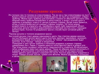 Раздувание краски.
Эта техника чем-то похожа на кляксографию. Так же как и при кляксографии на лист
бумаги наносят несколько капель жидкой краски, но лист не складывают, а берут
трубочку. Можно взять трубочку для коктейля, а можно от обычного детского сока.
Нижний конец трубочки направляют в центр кляксы, а затем с усилие дуют в
трубочку и раздувают кляксу от центра в разные стороны. Детям очень нравится,
когда у кляксы разбегаются в разные стороны «ножки». На пятно можно
воздействовать и управлять им, преобразуя в какой либо задуманный объект,
отдельные детали которого дорисовываются обычной кистью или с помощью
фломастеров. Усилия по раздуванию краски способствуют активной работе
легких.
 Пример рисунка и технике раздувания краски.
 Кисточкой рисуем ствол дерева коричневого цвета. Над стволом дерева наносим
кистью большую каплю яркого цвета (желтую, красную, оранжевую, зеленую),
разведенную водой. Если развести сильно, то "ножки" при раздувании будут
толстые, если погуще - тонкие и аккуратные.
Помещаем в цент капли трубочку и начинаем раздувать в разные стороны,
поворачивая лист. Рядом с первым нанести пятно другого цвета и раздуть его.
При этом ножки соседних пятен могут пересекаться и сливаться. Из нескольких
пятен изображаем округлую крону дерева. Таким же образом можно выполнить 2-
3 дерева. В дополнение к композиции нарисовать этим же методом ежиков.
Пятно черного цвета раздуть в верхней его части. Кистью дорисовать мордочки и
лапки. Поверх иголок листик, грибок или яблочко. Можно дорисовать солнышко
и облака.
 
 