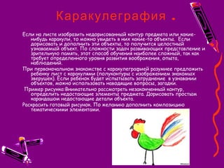 .Каракулеграфия
Если на листе изобразить недорисованный контур предмета или какие-
нибудь каракули, то можно увидеть в них какие-то объекты.  Если
дорисовать и дополнить эти объекты, то получится целостный
узнаваемый объект. По сложности задач развивающих представление и
зрительную память, этот способ обучения наиболее сложный, так как
требует определенного уровня развития воображения, опыта,
наблюдений.
При первоначальном знакомстве с каракулеграфией разумнее предложить
ребенку лист с каракулями (полуконтуры с изображением знакомых
зверушек). Если ребенок будет испытывать затруднение  в узнавании
объектов, можно использовать наводящие вопросы, загадки.
 Пример рисунка:Внимательно рассмотреть незаконченный контур,
определить недостающие элементы предмета. Дорисовать простым
карандашом недостающие детали объекта.
Раскрасить готовый рисунок. По желанию дополнить композицию
тематическими элементами.
 
 