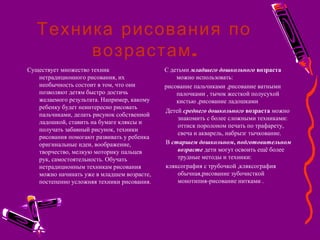 Техника рисования по
.возрастам
Существует множество техник
нетрадиционного рисования, их
необычность состоит в том, что они
позволяют детям быстро достичь
желаемого результата. Например, какому
ребенку будет неинтересно рисовать
пальчиками, делать рисунок собственной
ладошкой, ставить на бумаге кляксы и
получать забавный рисунок, техники
рисования помогают развивать у ребенка
оригинальные идеи, воображение,
творчество, мелкую моторику пальцев
рук, самостоятельность. Обучать
нетрадиционным техникам рисования
можно начинать уже в младшем возрасте,
постепенно усложняя техники рисования.
С детьми младшего дошкольного возраста
можно использовать:
рисование пальчиками ,рисование ватными
палочками , тычок жесткой полусухой
кистью ,рисование ладошками
Детей среднего дошкольного возраста можно
знакомить с более сложными техниками:
оттиск поролоном печать по трафарету,
свеча и акварель, набрызг тычкование.
В старшем дошкольном, подготовительном
возрасте дети могут освоить ещё более
трудные методы и техники:
кляксография с трубочкой ,кляксография
обычная,рисование зубочисткой
монотипия-рисование нитками .
 
