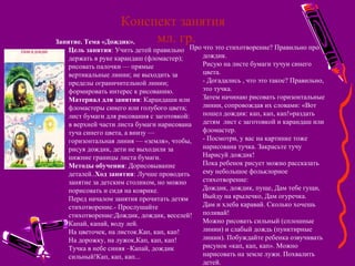 Конспект занятия
мл. гр.Занятие. Тема «Дождик».
Цель занятия: Учить детей правильно
держать в руке карандаш (фломастер);
рисовать палочки — прямые
вертикальные линии; не выходить за
пределы ограничительной линии;
формировать интерес к рисованию.
Материал для занятия: Карандаши или
фломастеры синего или голубого цвета;
лист бумаги для рисования с заготовкой:
в верхней части листа бумаги нарисована
туча синего цвета, а внизу —
горизонтальная линия — «земля», чтобы,
рисуя дождик, дети не выходили за
нижние границы листа бумаги.
Методы обучения: Дорисовывание
деталей..Ход занятия: Лучше проводить
занятие за детским столиком, но можно
порисовать и сидя на коврике.
Перед началом занятия прочитать детям
стихотворение.- Прослушайте
стихотворение:Дождик, дождик, веселей!
Капай, капай, воду лей.
На цветочек, на листок.Кап, кап, кап!
На дорожку, на лужок,Кап, кап, кап!
Тучка в небе синяя –Капай, дождик
сильный!Кап, кап, кап...
Про что это стихотворение? Правильно про
дождик.
Рисую на листе бумаги тучуи синего
цвета.
- Догадались , что это такое? Правильно,
это тучка.
Затем начинаю рисовать горизонтальные
линии, сопровождая их словами: «Вот
пошел дождик: кап, кап, кап!»раздать
детям лист с заготовкой и карандаш или
фломастер.
- Посмотри, у вас на картинке тоже
нарисована тучка. Закрасьте тучу
Нарисуй дождик!
Пока ребенок рисует можно рассказать
ему небольшое фольклорное
стихотворение:
Дождик, дождик, пуще, Дам тебе гущи,
Выйду на крылечко, Дам огуречка.
Дам и хлеба каравай. Сколько хочешь
поливай!
Можно рисовать сильный (сплошные
линии) и слабый дождь (пунктирные
линии). Побуждайте ребенка озвучивать
рисунок «кап, кап, кап». Можно
нарисовать на земле лужи. Похвалить
детей.
 