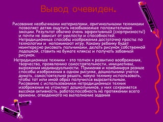 .Вывод очевиден
Рисование необычными материалами, оригинальными техниками
позволяет детям ощутить незабываемые положительные
эмоции. Результат обычно очень эффективный (сюрпризность!)
и почти не зависит от умелости и способностей.
Нетрадиционные способы изображения достаточно просты по
технологии и напоминают игру. Какому ребенку будет
неинтересно рисовать пальчиками, делать рисунок собственной
ладошкой, ставить на бумаге кляксы и получать забавный
рисунок.
Нетрадиционные техники – это толчок к развитию воображения,
творчества, проявлению самостоятельности, инициативы,
выражения индивидуальности. Применяя и комбинируя разные
способы изображения в одном рисунке, дошкольники учатся
думать, самостоятельно решать, какую технику использовать,
чтобы тот или иной образ получился выразительным.
Рисование с использованием нетрадиционных техник
изображения не утомляет дошкольников, у них сохраняется
высокая активность, работоспособность на протяжении всего
времени, отведенного на выполнение задания
 