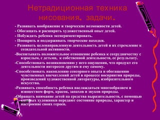 Нетрадиционная техника
, .нисования задачи
- Развивать воображение и творческие возможности детей.
- Обогащать и расширять художественный опыт детей.
- Побуждать ребенка экспериментировать.
- Поощрять и поддерживать творческие находки.
- Развивать целенаправленную деятельность детей и их стремление к
созидательной активности.
-Воспитывать положительное отношение ребенка к сотрудничеству с
взрослым, с детьми, к собственной деятельности, ее результату.
-Способствовать возникновению у него ощущения, что продукт его
деятельности интересен другим и ему самому.
-Способствовать накоплению сенсорного опыта и обогащению
чувственных впечатлений детей в процессе восприятия природы,
произведений художественной литературы, изобразительного
искусства.
-Развивать способность ребенка наслаждаться многообразием и
изяществом форм, красок, запахов и звуков природы.
-Обращать внимание детей на средства выразительности, с помощью
которых художники передают состояние природы, характер и
настроение своих героев.
 