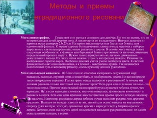 Методы и приемы
.нетрадиционного рисования
Метод ниткографии. Существет этот метод в основном для девочек. Но это не значит, что он
не пригоден для детей другого пола. А заключается он в следующем. Вначале делается из
картона экран размером 25х25 см. На картон наклеивается или бархатная бумага, или
однотонный фланель. К экрану хорошо бы подготовить симпатичные мешочек с набором
шерстянных или полушерстянных ниток различных цветов. В основе этого метода лежит
следующая особенность: к фланели или бархатной бумаге притягивается ниточки, имеющие
определенный процент шерсти. Нужно только прикреплять их легкими движениями
указательного пальца. Из таких ниток можно готовить интересные сюжеты. Развивается
воображение, чувство вкуса. Особенно девочки учатся умело подбирать цвета. К светлой
фланели подходят одни цвета ниток, а к темной - совершенно другие. Так начинается
постепенный путь к женскому ремеслу, очень нужному для них рукоделию.
Метод пальцевой живописи. Вот еще один из способов изображать окружающий мир:
пальцами, ладонью, ступней ноги, а может быть, и подбородком, носом. Не все воспримут
такое утверждение серьезно. Где же грань между шалостью и рисованием? А почему мы
должны рисовать только кисточкой или фломастером? Ведь рука или отдельные пальцы - это
такое подспорье. Причем указательный палец правой руки слушается ребенка лучше, чем
карандаш. Ну, а если карандаш сломался, кисточка вытерлась, фломастеры кончились - а
рисовать хочется. Есть еще одна причина: иногда тематика просто просит детскую ладошку
или пальчик. Например, рисование дерева ребенок лучше исполнит руками, чем другими
орудиями. Пальцем он выведет ствол и ветви, затем (если осень) нанесет на внутреннюю
сторону руки желтую, зеленую, оранжевые краски и нарисует сверху багряно-красное
дерево. Хорошо, если мы научим детей пользоваться пальцами рук рационально: не одним
указательным пальцем, а всеми.
 