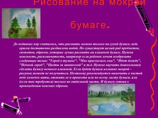 Рисование на мокрой
.бумаге
До недавних пор считалось, что рисовать можно только на сухой бумаге, ведь
краска достаточно разбавлена водой. Но существует целый ряд предметов,
сюжетов, образов, которые лучше рисовать на влажной бумаге. Нужна
неясность, расплывчатость, например если ребенок хочет изобразить
следующие темы: "Город в тумане", "Мне приснились сны", "Идет дождь",
"Ночной город", "Цветы за занавеской" и т.д. Нужно научить дошкольника
сделать бумагу немного влажной. Если будет бумага излишне мокрой -
рисунка может не получиться. Поэтоому рекомендуется намочить в чистой
воде комочек ваты, отжать ее и провести или по всему листу бумаги, или
(если так требуется) только по отдельной части. И бумага готова к
произведению неясных образов.
 