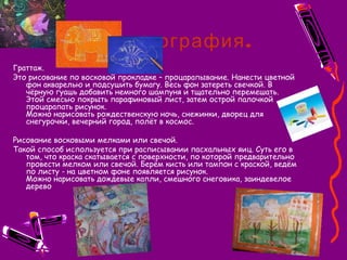 .Воскография
Граттаж.
Это рисование по восковой прокладке – процарапывание. Нанести цветной
фон акварелью и подсушить бумагу. Весь фон затереть свечкой. В
чёрную гуашь добавить немного шампуня и тщательно перемешать.
Этой смесью покрыть парафиновый лист, затем острой палочкой
процарапать рисунок.
Можно нарисовать рождественскую ночь, снежинки, дворец для
снегурочки, вечерний город, полёт в космос.
Рисование восковыми мелками или свечой.
Такой способ используется при расписывании пасхальных яиц. Суть его в
том, что краска скатывается с поверхности, по которой предварительно
провести мелком или свечой. Берём кисть или тампон с краской, ведём
по листу - на цветном фоне появляется рисунок.
Можно нарисовать дождевые капли, смешного снеговика, заиндевелое
дерево
 