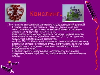 .Квислинг
Это техника выполнения миниатюр из двухсторонней цветной
бумаги. Родина этой техники – Корея. Применяют для
изготовления декоративных панно и объёмных открыток,
украшения предметов, композиций.
Для работы необходимо нарезать полоски цветной бумаги
одинаковой ширины (приблизительно 0,5 - 0,7см, длинна,
зависит от выполняемых элементов
от 2 до 25 см). Нужна ещё маленькая палочка (зубочистка или
вязальная спица) на которую будем накручивать полоски, клей
ПВА, картон для основы (слишком тонкий картон будет
коробиться от клея)
Полоску бумаги накручиваем на зубочистку и снимаем
аккуратно, немного распустив, подклеиваем кончики бумаги
клеем.
 