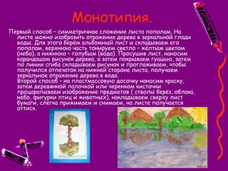 Монотипия.
Первый способ – симметричное сложение листа пополам. На
листе можно изобразить отражение дерева в зеркальной глади
воды. Для этого берём альбомный лист и складываем его
пополам, верхнюю часть тонируем светло – жёлтым цветом
(небо), а нижнюю – голубым (вода). Просушив лист, наносим
карандашом рисунок дерева, а затем покрываем гуашью, затем
по линии сгиба складываем рисунок и проглаживаем, чтобы
получился отпечаток на нижней стороне листа, получаем
зеркальное отражение дерева в воде.
Второй способ – на пластмассовую досочку наносим краску,
затем деревянной палочкой или черенком кисточки
процарапываем изображение предметов ( стволы берёз, облака,
небо, фигурки птиц и животных), накладываем сверху лист
бумаги, слегка прижимаем и снимаем, на листе получается
оттиск.
 
