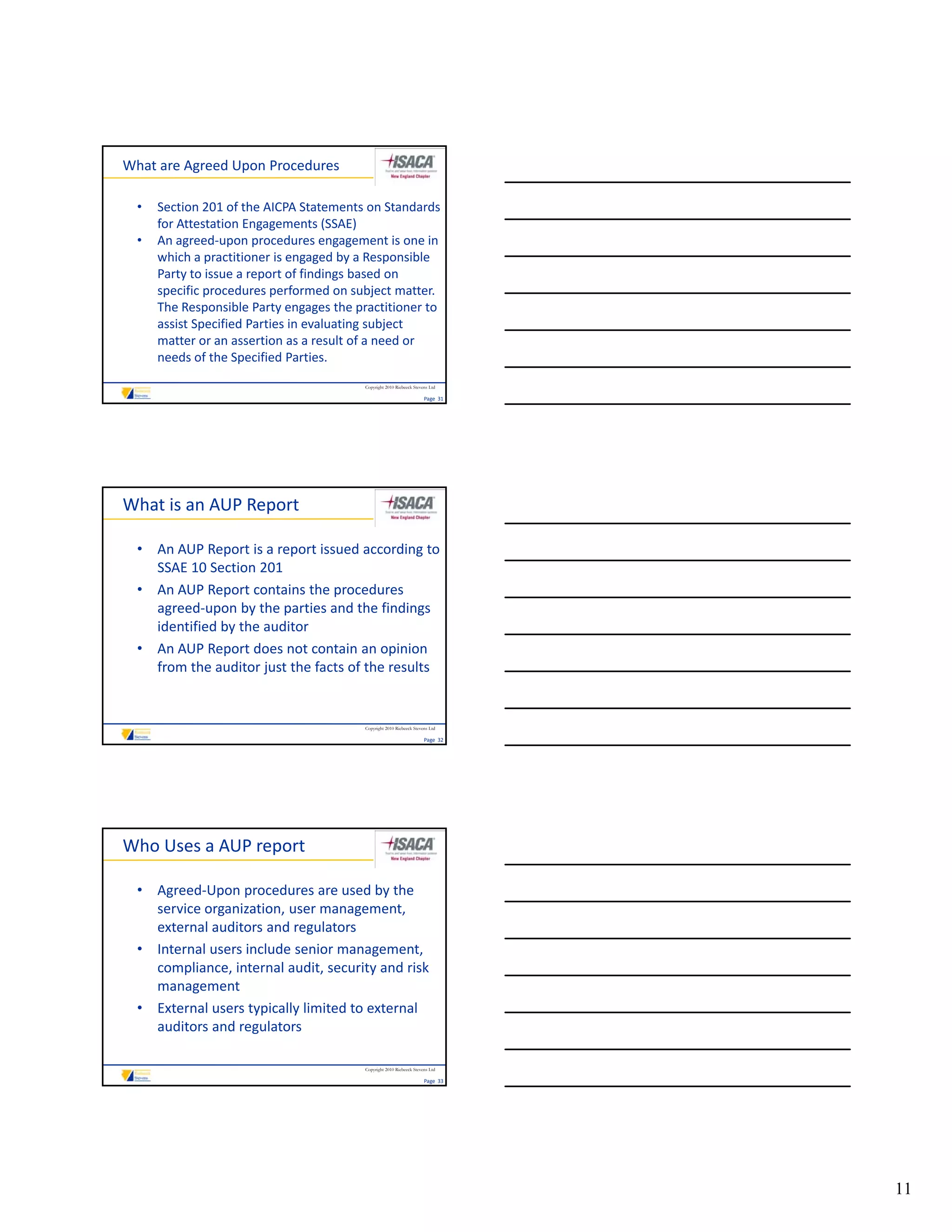What are Agreed Upon Procedures

  •   Section 201 of the AICPA Statements on Standards 
      for Attestation Engagements (SSAE)
  •   An agreed‐upon procedures engagement is one in 
      which a practitioner is engaged by a Responsible 
      Party to issue a report of findings based on 
      Party to issue a report of findings based on
      specific procedures performed on subject matter. 
      The Responsible Party engages the practitioner to 
      assist Specified Parties in evaluating subject 
      matter or an assertion as a result of a need or 
      needs of the Specified Parties.
                                          Copyright 2010 Riebeeck Stevens Ltd

                                                                       Page  31




What is an AUP Report

  • An AUP Report is a report issued according to 
    SSAE 10 Section 201
  • An AUP Report contains the procedures 
    agreed‐upon by the parties and the findings 
    identified by the auditor
  • An AUP Report does not contain an opinion 
    from the auditor just the facts of the results


                                          Copyright 2010 Riebeeck Stevens Ltd

                                                                       Page  32




Who Uses a AUP report

  • Agreed‐Upon procedures are used by the 
    service organization, user management, 
    external auditors and regulators
  • Internal users include senior management, 
    compliance, internal audit, security and risk 
    management
  • External users typically limited to external 
    auditors and regulators

                                          Copyright 2010 Riebeeck Stevens Ltd

                                                                       Page  33




                                                                                  11
 