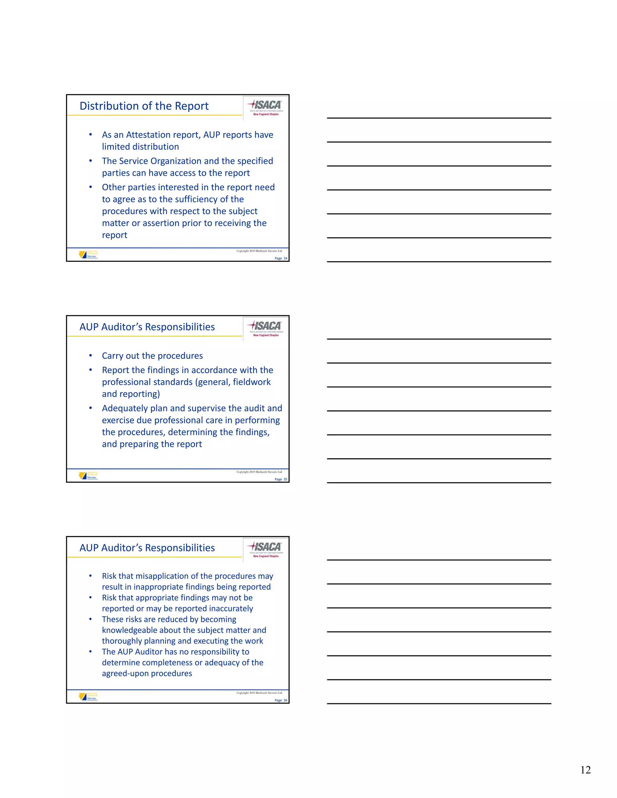 Distribution of the Report

  • As an Attestation report, AUP reports have 
    limited distribution
  • The Service Organization and the specified 
    parties can have access to the report
  • Other parties interested in the report need 
    to agree as to the sufficiency of the 
    procedures with respect to the subject 
    matter or assertion prior to receiving the 
    report
                                          Copyright 2010 Riebeeck Stevens Ltd

                                                                       Page  34




AUP Auditor’s Responsibilities

  • Carry out the procedures
  • Report the findings in accordance with the 
    professional standards (general, fieldwork 
    and reporting)
  • Adequately plan and supervise the audit and 
    exercise due professional care in performing 
    the procedures, determining the findings, 
    and preparing the report

                                          Copyright 2010 Riebeeck Stevens Ltd

                                                                       Page  35




AUP Auditor’s Responsibilities

  •   Risk that misapplication of the procedures may 
      result in inappropriate findings being reported
  •   Risk that appropriate findings may not be 
      reported or may be reported inaccurately
  •   These risks are reduced by becoming 
      These risks are reduced by becoming
      knowledgeable about the subject matter and 
      thoroughly planning and executing the work
  •   The AUP Auditor has no responsibility to 
      determine completeness or adequacy of the 
      agreed‐upon procedures
                                          Copyright 2010 Riebeeck Stevens Ltd

                                                                       Page  36




                                                                                  12
 