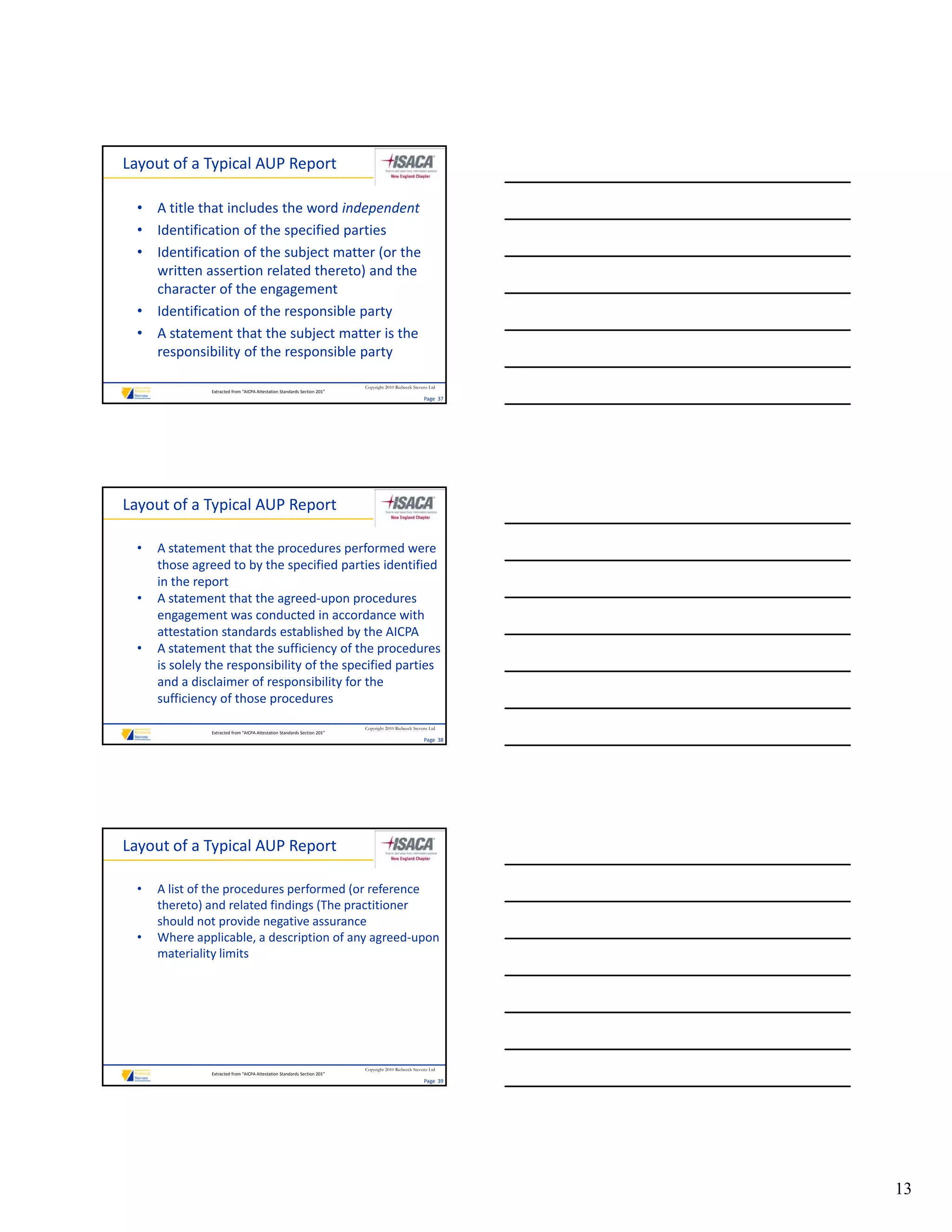 Layout of a Typical AUP Report

  • A title that includes the word independent
  • Identification of the specified parties
  • Identification of the subject matter (or the 
    written assertion related thereto) and the 
    written assertion related thereto) and the
    character of the engagement
  • Identification of the responsible party
  • A statement that the subject matter is the 
    responsibility of the responsible party

                                                                           Copyright 2010 Riebeeck Stevens Ltd
                Extracted from “AICPA Attestation Standards Section 201”
                                                                                                        Page  37




Layout of a Typical AUP Report

  •   A statement that the procedures performed were 
      those agreed to by the specified parties identified 
      in the report
  •   A statement that the agreed‐upon procedures 
      engagement was conducted in accordance with 
      engagement was conducted in accordance with
      attestation standards established by the AICPA
  •   A statement that the sufficiency of the procedures 
      is solely the responsibility of the specified parties 
      and a disclaimer of responsibility for the 
      sufficiency of those procedures
                                                                           Copyright 2010 Riebeeck Stevens Ltd
                Extracted from “AICPA Attestation Standards Section 201”
                                                                                                        Page  38




Layout of a Typical AUP Report

  •   A list of the procedures performed (or reference 
      thereto) and related findings (The practitioner 
      should not provide negative assurance
  •   Where applicable, a description of any agreed‐upon 
      materiality limits
      materiality limits




                                                                           Copyright 2010 Riebeeck Stevens Ltd
                Extracted from “AICPA Attestation Standards Section 201”
                                                                                                        Page  39




                                                                                                                   13
 