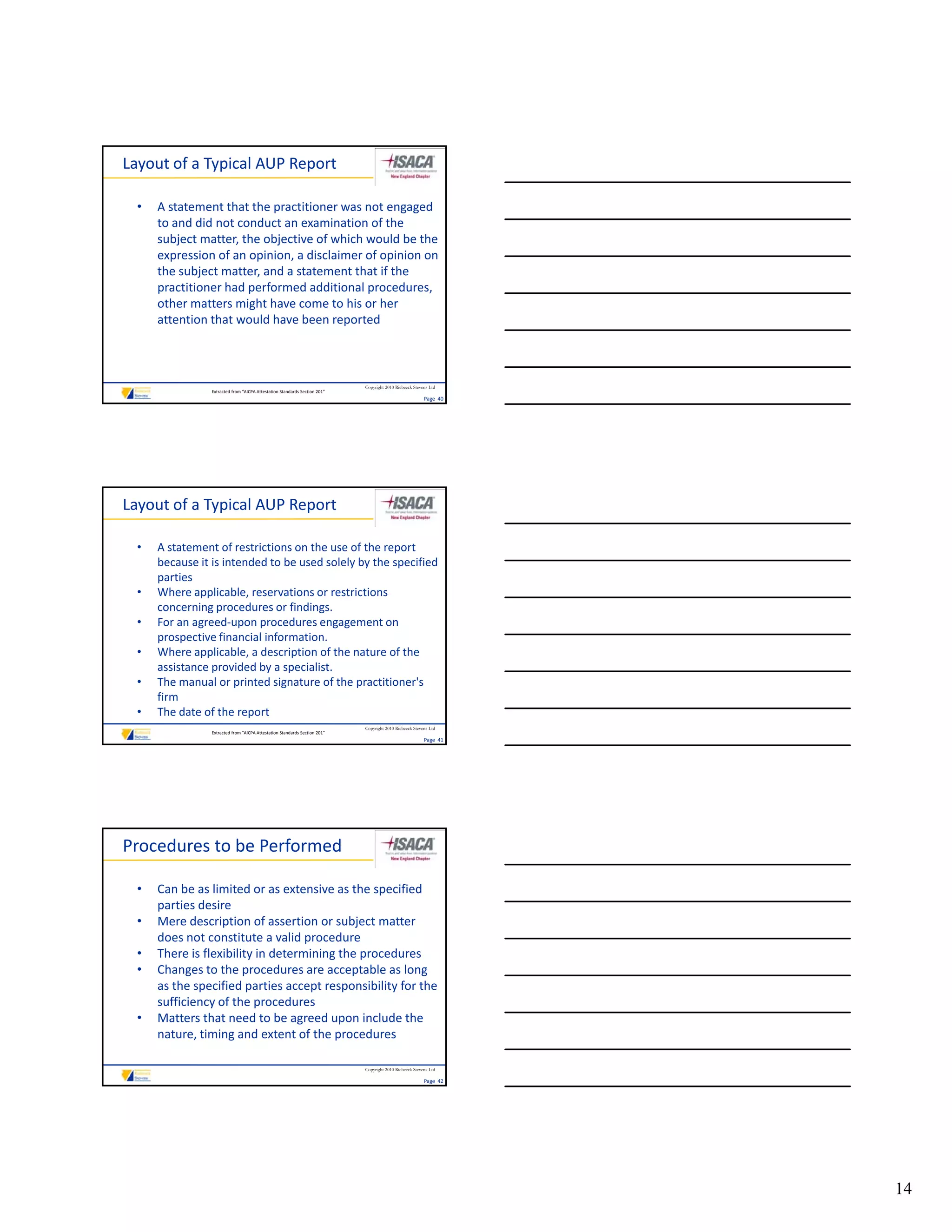 Layout of a Typical AUP Report

  •   A statement that the practitioner was not engaged 
      to and did not conduct an examination of the 
      subject matter, the objective of which would be the 
      expression of an opinion, a disclaimer of opinion on 
      the subject matter, and a statement that if the 
      the subject matter, and a statement that if the
      practitioner had performed additional procedures, 
      other matters might have come to his or her 
      attention that would have been reported



                                                                            Copyright 2010 Riebeeck Stevens Ltd
                 Extracted from “AICPA Attestation Standards Section 201”
                                                                                                         Page  40




Layout of a Typical AUP Report

  •   A statement of restrictions on the use of the report 
      because it is intended to be used solely by the specified 
      parties
  •   Where applicable, reservations or restrictions 
      concerning procedures or findings.
  •   For an agreed‐upon procedures engagement on 
      prospective financial information.
  •   Where applicable, a description of the nature of the 
      assistance provided by a specialist.
  •   The manual or printed signature of the practitioner's 
      firm
  •   The date of the report
                                                                            Copyright 2010 Riebeeck Stevens Ltd
                 Extracted from “AICPA Attestation Standards Section 201”
                                                                                                         Page  41




Procedures to be Performed

  •   Can be as limited or as extensive as the specified 
      parties desire
  •   Mere description of assertion or subject matter 
      does not constitute a valid procedure
  •   There is flexibility in determining the procedures
      There is flexibility in determining the procedures
  •   Changes to the procedures are acceptable as long 
      as the specified parties accept responsibility for the 
      sufficiency of the procedures
  •   Matters that need to be agreed upon include the 
      nature, timing and extent of the procedures

                                                                            Copyright 2010 Riebeeck Stevens Ltd

                                                                                                         Page  42




                                                                                                                    14
 