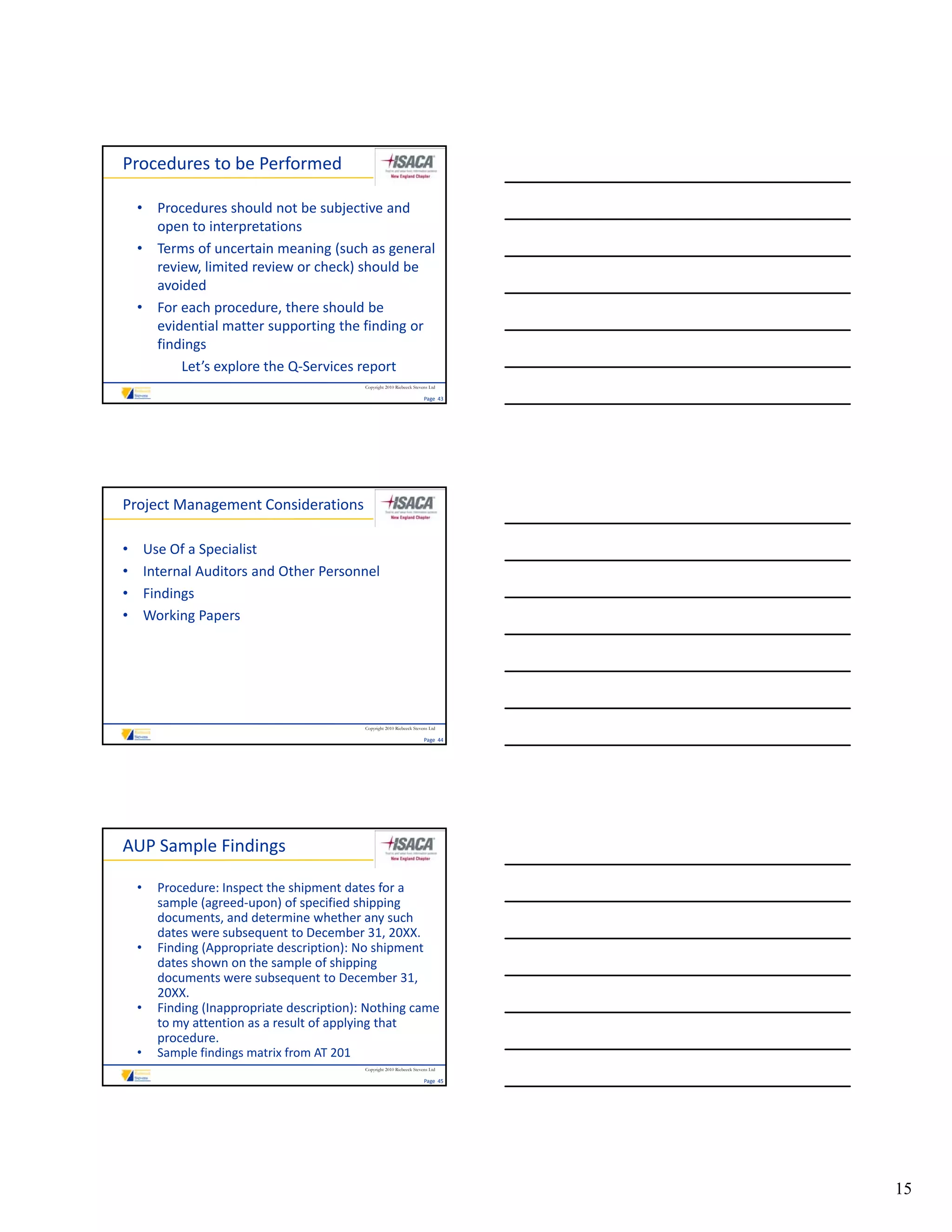 Procedures to be Performed

    • Procedures should not be subjective and 
      open to interpretations
    • Terms of uncertain meaning (such as general 
      review, limited review or check) should be 
      avoided
    • For each procedure, there should be 
      evidential matter supporting the finding or 
      findings
          Let’s explore the Q‐Services report
                                              Copyright 2010 Riebeeck Stevens Ltd

                                                                           Page  43




Project Management Considerations

•       Use Of a Specialist
•       Internal Auditors and Other Personnel
•       Findings
•       Working Papers
        Working Papers




                                              Copyright 2010 Riebeeck Stevens Ltd

                                                                           Page  44




AUP Sample Findings

    •     Procedure: Inspect the shipment dates for a 
          sample (agreed‐upon) of specified shipping 
          documents, and determine whether any such 
          dates were subsequent to December 31, 20XX.
    •     Finding (Appropriate description): No shipment 
          dates shown on the sample of shipping 
          documents were subsequent to December 31, 
          20XX.
    •     Finding (Inappropriate description): Nothing came 
          to my attention as a result of applying that 
          procedure.
    •     Sample findings matrix from AT 201
                                              Copyright 2010 Riebeeck Stevens Ltd

                                                                           Page  45




                                                                                      15
 