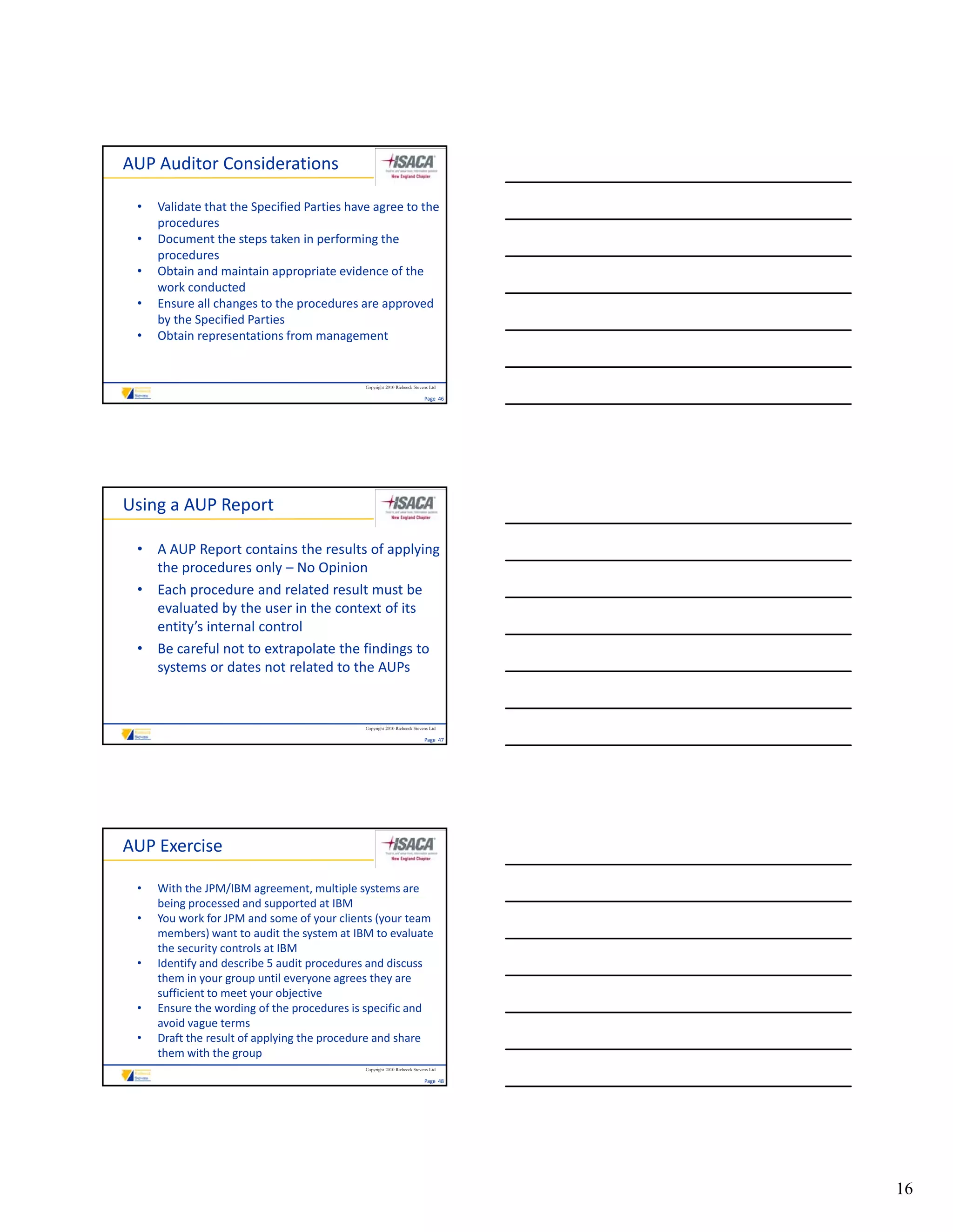 AUP Auditor Considerations

 •   Validate that the Specified Parties have agree to the 
     procedures
 •   Document the steps taken in performing the 
     procedures
 •   Obtain and maintain appropriate evidence of the 
     Obtain and maintain appropriate evidence of the
     work conducted
 •   Ensure all changes to the procedures are approved 
     by the Specified Parties
 •   Obtain representations from management


                                            Copyright 2010 Riebeeck Stevens Ltd

                                                                         Page  46




Using a AUP Report

 • A AUP Report contains the results of applying 
   the procedures only – No Opinion
 • Each procedure and related result must be 
   evaluated by the user in the context of its 
   entity’s internal control
 • Be careful not to extrapolate the findings to 
   systems or dates not related to the AUPs


                                            Copyright 2010 Riebeeck Stevens Ltd

                                                                         Page  47




AUP Exercise

 •   With the JPM/IBM agreement, multiple systems are 
     being processed and supported at IBM
 •   You work for JPM and some of your clients (your team 
     members) want to audit the system at IBM to evaluate 
     the security controls at IBM
 •   Identify and describe 5 audit procedures and discuss 
     them in your group until everyone agrees they are 
     sufficient to meet your objective
 •   Ensure the wording of the procedures is specific and 
     avoid vague terms
 •   Draft the result of applying the procedure and share 
     them with the group
                                            Copyright 2010 Riebeeck Stevens Ltd

                                                                         Page  48




                                                                                    16
 