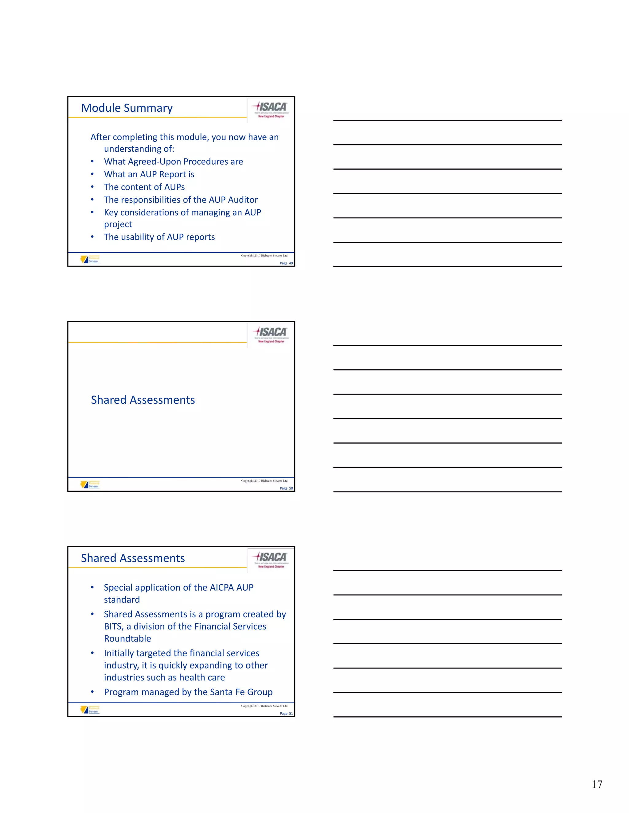 Module Summary

 After completing this module, you now have an 
    understanding of:
 • What Agreed‐Upon Procedures are
 • What an AUP Report is
 • The content of AUPs
 • The responsibilities of the AUP Auditor
 • Key considerations of managing an AUP 
    project
 • The usability of AUP reports
                                     Copyright 2010 Riebeeck Stevens Ltd

                                                                  Page  49




 Shared Assessments




                                     Copyright 2010 Riebeeck Stevens Ltd

                                                                  Page  50




Shared Assessments

 • Special application of the AICPA AUP 
   standard
 • Shared Assessments is a program created by 
   BITS, a division of the Financial Services 
   Roundtable
 • Initially targeted the financial services 
   industry, it is quickly expanding to other 
   industries such as health care
 • Program managed by the Santa Fe Group
                                     Copyright 2010 Riebeeck Stevens Ltd

                                                                  Page  51




                                                                             17
 