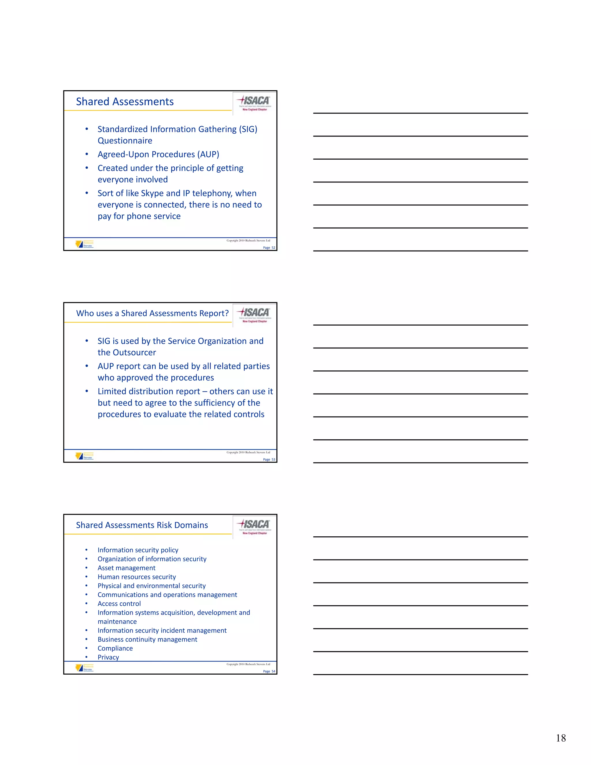 Shared Assessments

  • Standardized Information Gathering (SIG) 
    Questionnaire
  • Agreed‐Upon Procedures (AUP)
  • Created under the principle of getting
    Created under the principle of getting 
    everyone involved
  • Sort of like Skype and IP telephony, when 
    everyone is connected, there is no need to 
    pay for phone service

                                               Copyright 2010 Riebeeck Stevens Ltd

                                                                            Page  52




Who uses a Shared Assessments Report?


  • SIG is used by the Service Organization and 
    the Outsourcer
  • AUP report can be used by all related parties 
    who approved the procedures
  • Limited distribution report – others can use it 
    but need to agree to the sufficiency of the 
    procedures to evaluate the related controls


                                               Copyright 2010 Riebeeck Stevens Ltd

                                                                            Page  53




Shared Assessments Risk Domains

  •   Information security policy
  •   Organization of information security
  •   Asset management
  •   Human resources security
  •   Physical and environmental security
  •   Communications and operations management
      Communications and operations management
  •   Access control
  •   Information systems acquisition, development and 
      maintenance
  •   Information security incident management
  •   Business continuity management
  •   Compliance
  •   Privacy
                                               Copyright 2010 Riebeeck Stevens Ltd

                                                                            Page  54




                                                                                       18
 