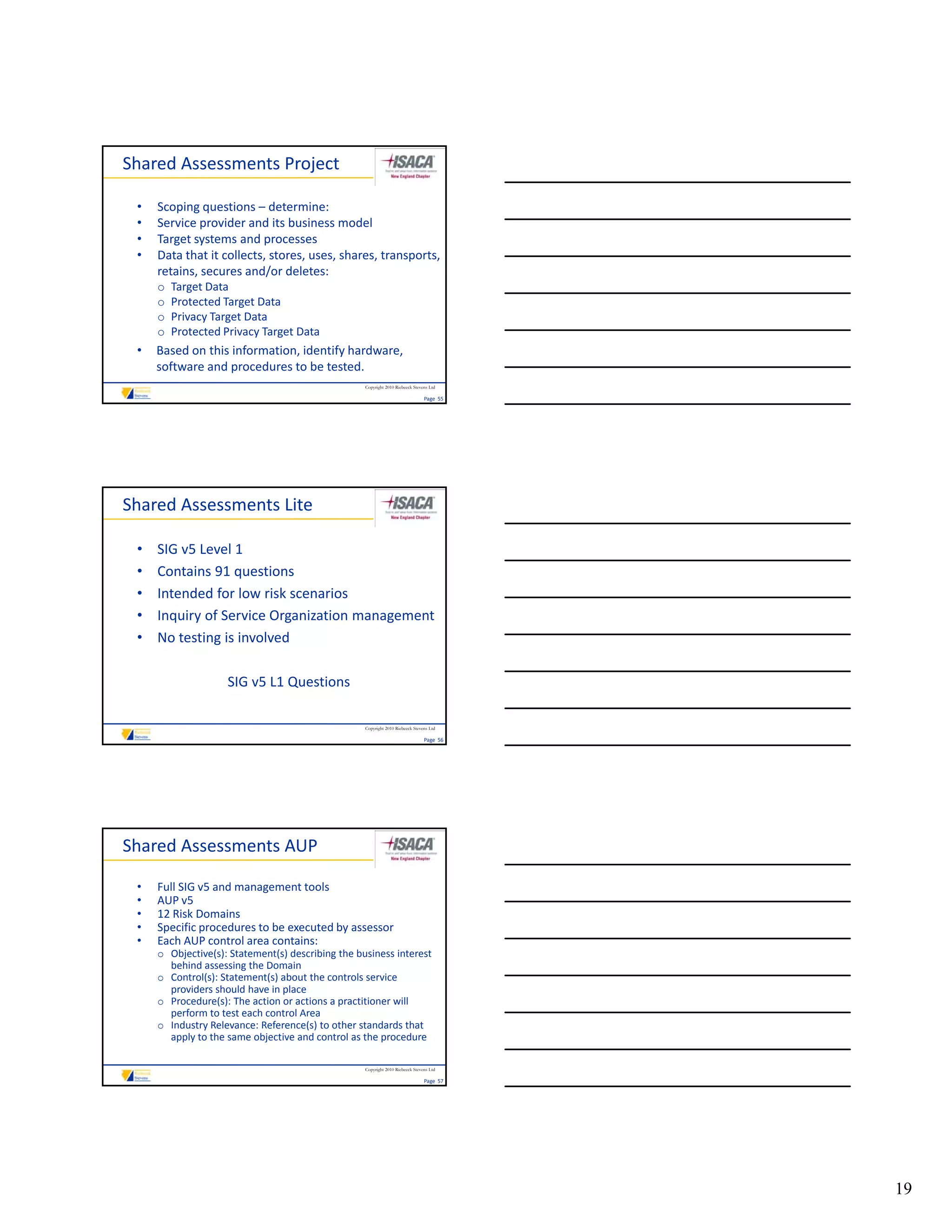 Shared Assessments Project

 •   Scoping questions – determine:
 •   Service provider and its business model
 •   Target systems and processes
 •   Data that it collects, stores, uses, shares, transports, 
     retains, secures and/or deletes:
     retains, secures and/or deletes:
     o   Target Data
     o   Protected Target Data
     o   Privacy Target Data
     o   Protected Privacy Target Data
 •   Based on this information, identify hardware, 
     software and procedures to be tested.
                                                   Copyright 2010 Riebeeck Stevens Ltd

                                                                                Page  55




Shared Assessments Lite

 •   SIG v5 Level 1
 •   Contains 91 questions
 •   Intended for low risk scenarios
 •   Inquiry of Service Organization management
     Inquiry of Service Organization management
 •   No testing is involved

                    SIG v5 L1 Questions

                                                   Copyright 2010 Riebeeck Stevens Ltd

                                                                                Page  56




Shared Assessments AUP

 •   Full SIG v5 and management tools
 •   AUP v5
 •   12 Risk Domains
 •   Specific procedures to be executed by assessor
 •   Each AUP control area contains:
     o Objective(s): Statement(s) describing the business interest 
       Objec e(s) S a e e (s) desc b g e bus ess e es
       behind assessing the Domain
     o Control(s): Statement(s) about the controls service 
       providers should have in place
     o Procedure(s): The action or actions a practitioner will 
       perform to test each control Area
     o Industry Relevance: Reference(s) to other standards that 
       apply to the same objective and control as the procedure

                                                   Copyright 2010 Riebeeck Stevens Ltd

                                                                                Page  57




                                                                                           19
 