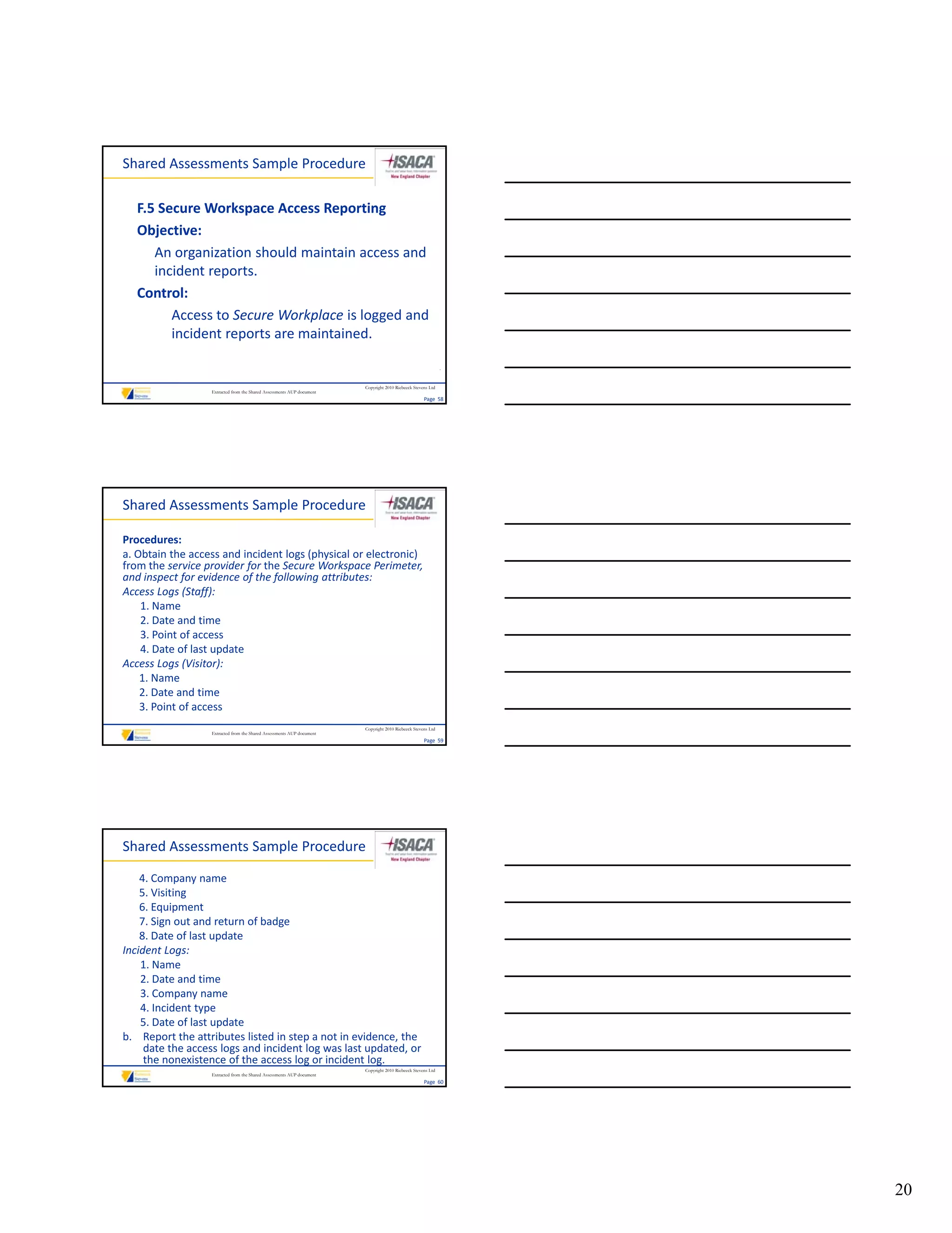 Shared Assessments Sample Procedure

   F.5 Secure Workspace Access Reporting
   Objective:
      An organization should maintain access and 
      incident reports.
      incident reports.
   Control:
         Access to Secure Workplace is logged and 
         incident reports are maintained.

                                                                                                             .


                                                                       Copyright 2010 Riebeeck Stevens Ltd
                  Extracted from the Shared Assessments AUP document
                                                                                                    Page  58




Shared Assessments Sample Procedure

Procedures:
a. Obtain the access and incident logs (physical or electronic) 
from the service provider for the Secure Workspace Perimeter, 
and inspect for evidence of the following attributes:
Access Logs (Staff):
    1. Name
    2. Date and time
    2          d i
    3. Point of access
    4. Date of last update
Access Logs (Visitor):
    1. Name
    2. Date and time
    3. Point of access
                                                                       Copyright 2010 Riebeeck Stevens Ltd
                  Extracted from the Shared Assessments AUP document
                                                                                                    Page  59




Shared Assessments Sample Procedure

    4. Company name
    5. Visiting
    6. Equipment
    7. Sign out and return of badge
    8. Date of last update
Incident Logs:
    1. Name
    2. Date and time
    3. Company name
    4. Incident type
    5. Date of last update
b. Report the attributes listed in step a not in evidence, the 
     date the access logs and incident log was last updated, or 
     the nonexistence of the access log or incident log.
                                                                       Copyright 2010 Riebeeck Stevens Ltd
                  Extracted from the Shared Assessments AUP document
                                                                                                    Page  60




                                                                                                                 20
 