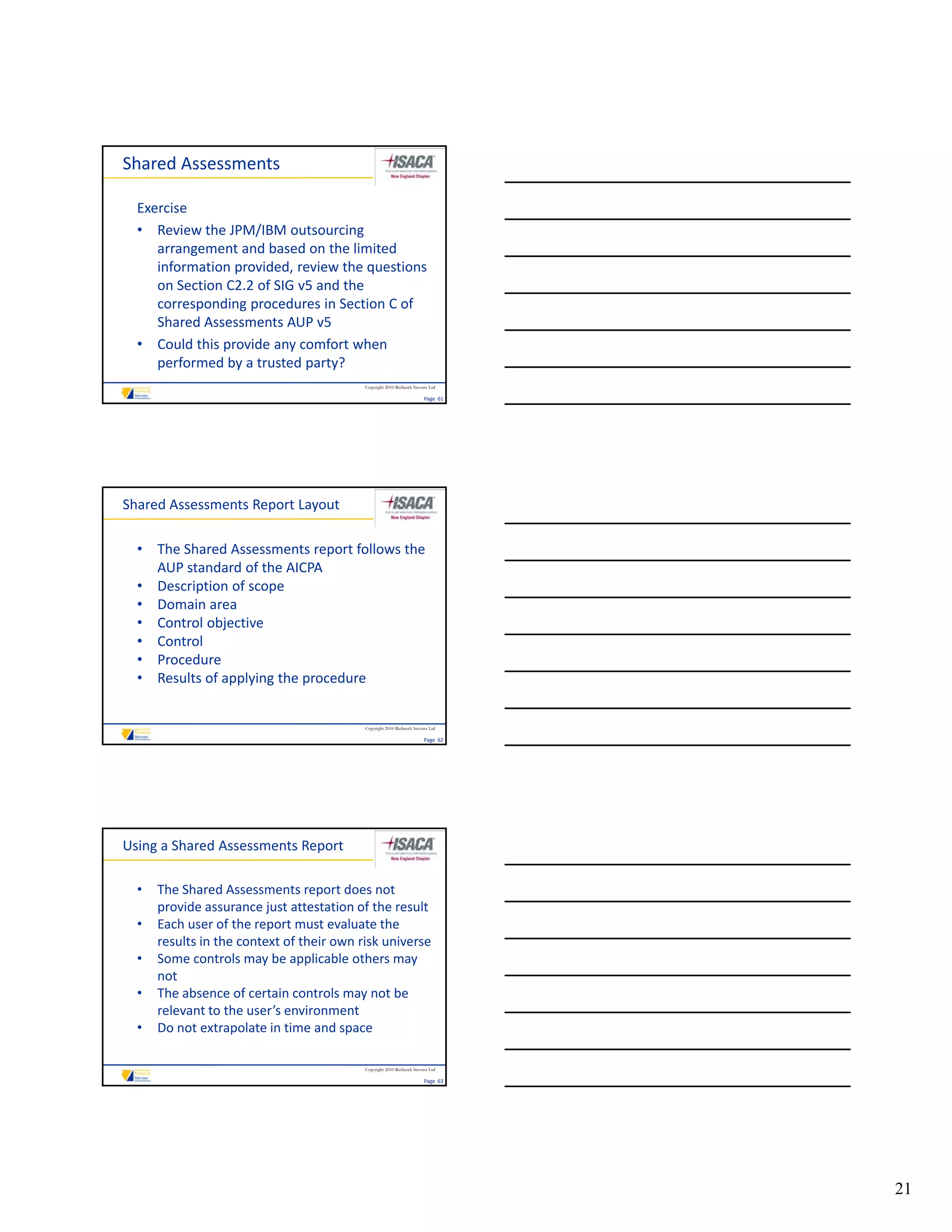 Shared Assessments

  Exercise
  • Review the JPM/IBM outsourcing 
     arrangement and based on the limited 
     information provided, review the questions 
     on Section C2.2 of SIG v5 and the 
     corresponding procedures in Section C of 
     Shared Assessments AUP v5
  • Could this provide any comfort when 
     performed by a trusted party?
                                           Copyright 2010 Riebeeck Stevens Ltd

                                                                        Page  61




Shared Assessments Report Layout

  • The Shared Assessments report follows the 
    AUP standard of the AICPA
  • Description of scope
  • Domain area
  • Control objective
  • Control
  • Procedure
  • Results of applying the procedure


                                           Copyright 2010 Riebeeck Stevens Ltd

                                                                        Page  62




Using a Shared Assessments Report

  •   The Shared Assessments report does not 
      provide assurance just attestation of the result
  •   Each user of the report must evaluate the 
      results in the context of their own risk universe
  •   Some controls may be applicable others may 
      Some controls may be applicable others may
      not
  •   The absence of certain controls may not be 
      relevant to the user’s environment
  •   Do not extrapolate in time and space

                                           Copyright 2010 Riebeeck Stevens Ltd

                                                                        Page  63




                                                                                   21
 