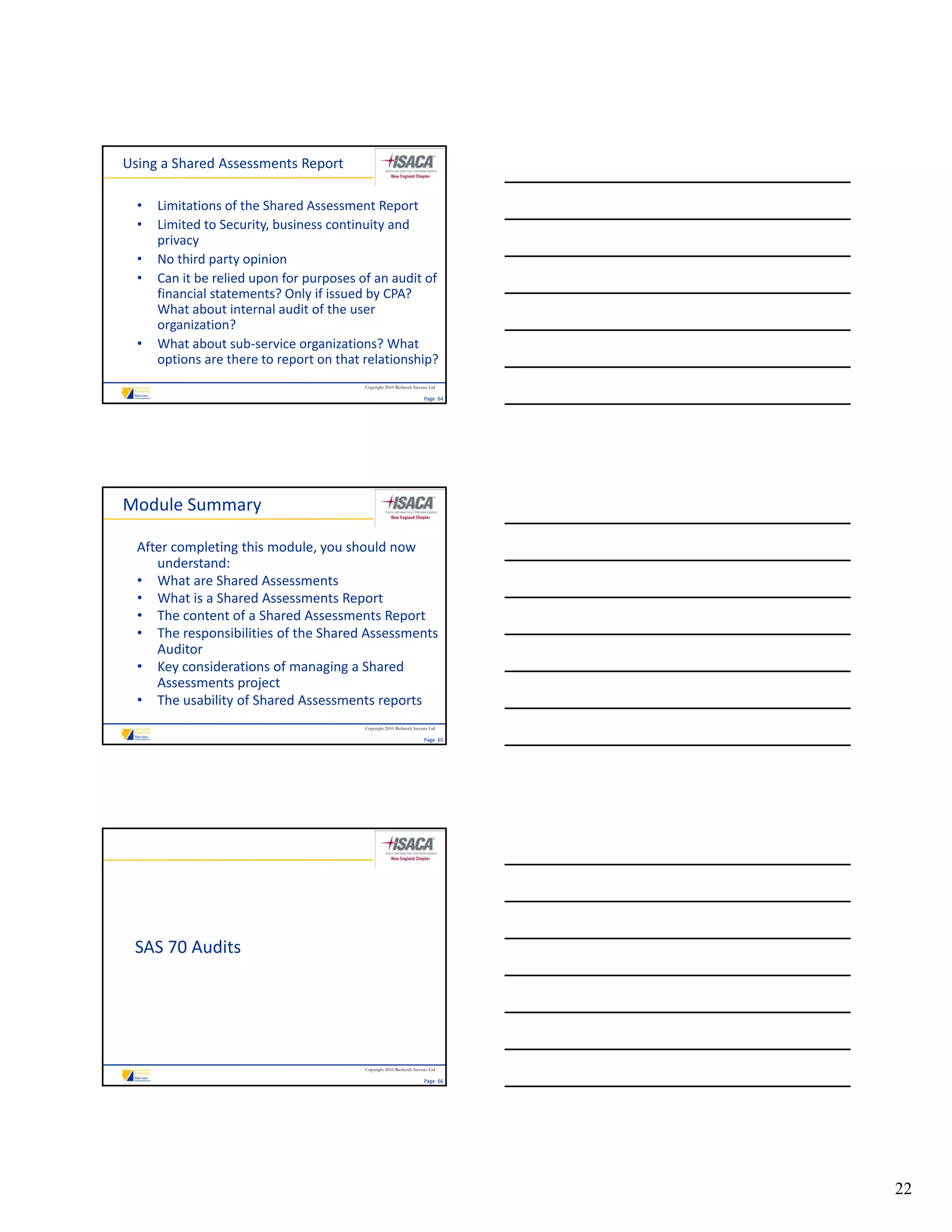 Using a Shared Assessments Report

  •   Limitations of the Shared Assessment Report
  •   Limited to Security, business continuity and 
      privacy
  •   No third party opinion
  •   Can it be relied upon for purposes of an audit of 
      C it b       li d     f              f      dit f
      financial statements? Only if issued by CPA? 
      What about internal audit of the user 
      organization?
  •   What about sub‐service organizations? What 
      options are there to report on that relationship?
                                          Copyright 2010 Riebeeck Stevens Ltd

                                                                       Page  64




Module Summary

  After completing this module, you should now 
     understand:
  • What are Shared Assessments
  • What is a Shared Assessments Report
  • The content of a Shared Assessments Report
     The content of a Shared Assessments Report
  • The responsibilities of the Shared Assessments 
     Auditor
  • Key considerations of managing a Shared 
     Assessments project
  • The usability of Shared Assessments reports
                                          Copyright 2010 Riebeeck Stevens Ltd

                                                                       Page  65




 SAS 70 Audits




                                          Copyright 2010 Riebeeck Stevens Ltd

                                                                       Page  66




                                                                                  22
 