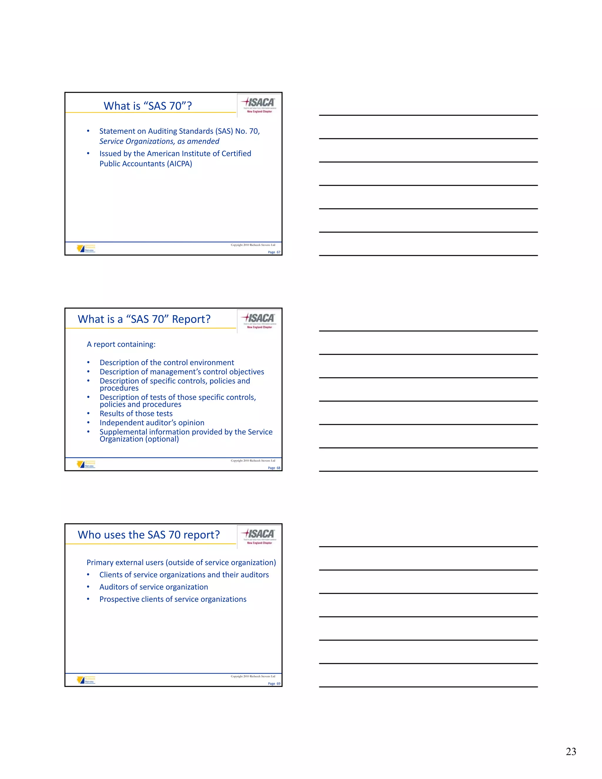 What is “SAS 70”?
 •   Statement on Auditing Standards (SAS) No. 70, 
     Service Organizations, as amended
 •   Issued by the American Institute of Certified 
     Public Accountants (AICPA)




                                           Copyright 2010 Riebeeck Stevens Ltd

                                                                        Page  67




What is a “SAS 70” Report?
 A report containing:

 •   Description of the control environment
 •   Description of management’s control objectives
 •   Description of specific controls, policies and 
     procedures
 •   Description of tests of those specific controls, 
     policies and procedures
 •   Results of those tests
 •   Independent auditor’s opinion
 •   Supplemental information provided by the Service 
     Organization (optional)

                                           Copyright 2010 Riebeeck Stevens Ltd

                                                                        Page  68




Who uses the SAS 70 report?

 Primary external users (outside of service organization)
 • Clients of service organizations and their auditors
 • Auditors of service organization
 • Prospective clients of service organizations




                                           Copyright 2010 Riebeeck Stevens Ltd

                                                                        Page  69




                                                                                   23
 