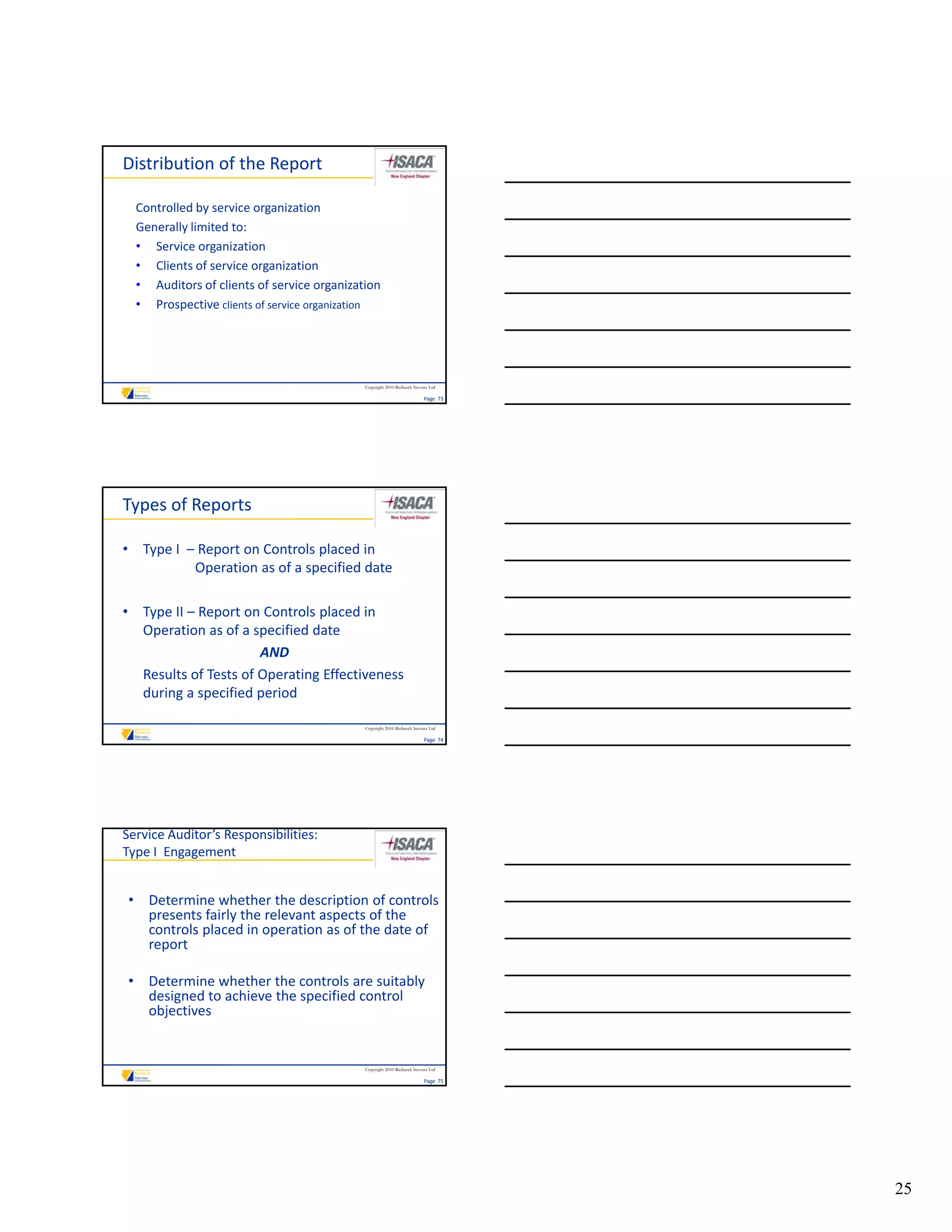 Distribution of the Report

  Controlled by service organization
  Generally limited to:
  • Service organization
  • Clients of service organization
  • Auditors of clients of service organization
  • Prospective clients of service organization




                                            Copyright 2010 Riebeeck Stevens Ltd

                                                                         Page  73




Types of Reports

• Type I  – Report on Controls placed in 
           Operation as of a specified date

• Type II – Report on Controls placed in
  Type II  Report on Controls placed in 
  Operation as of a specified date 
                      AND
  Results of Tests of Operating Effectiveness 
  during a specified period 

                                            Copyright 2010 Riebeeck Stevens Ltd

                                                                         Page  74




Service Auditor’s Responsibilities:
Type I  Engagement


 • Determine whether the description of controls 
   presents fairly the relevant aspects of the 
   controls placed in operation as of the date of 
   report

 • Determine whether the controls are suitably 
   designed to achieve the specified control 
   objectives


                                            Copyright 2010 Riebeeck Stevens Ltd

                                                                         Page  75




                                                                                    25
 