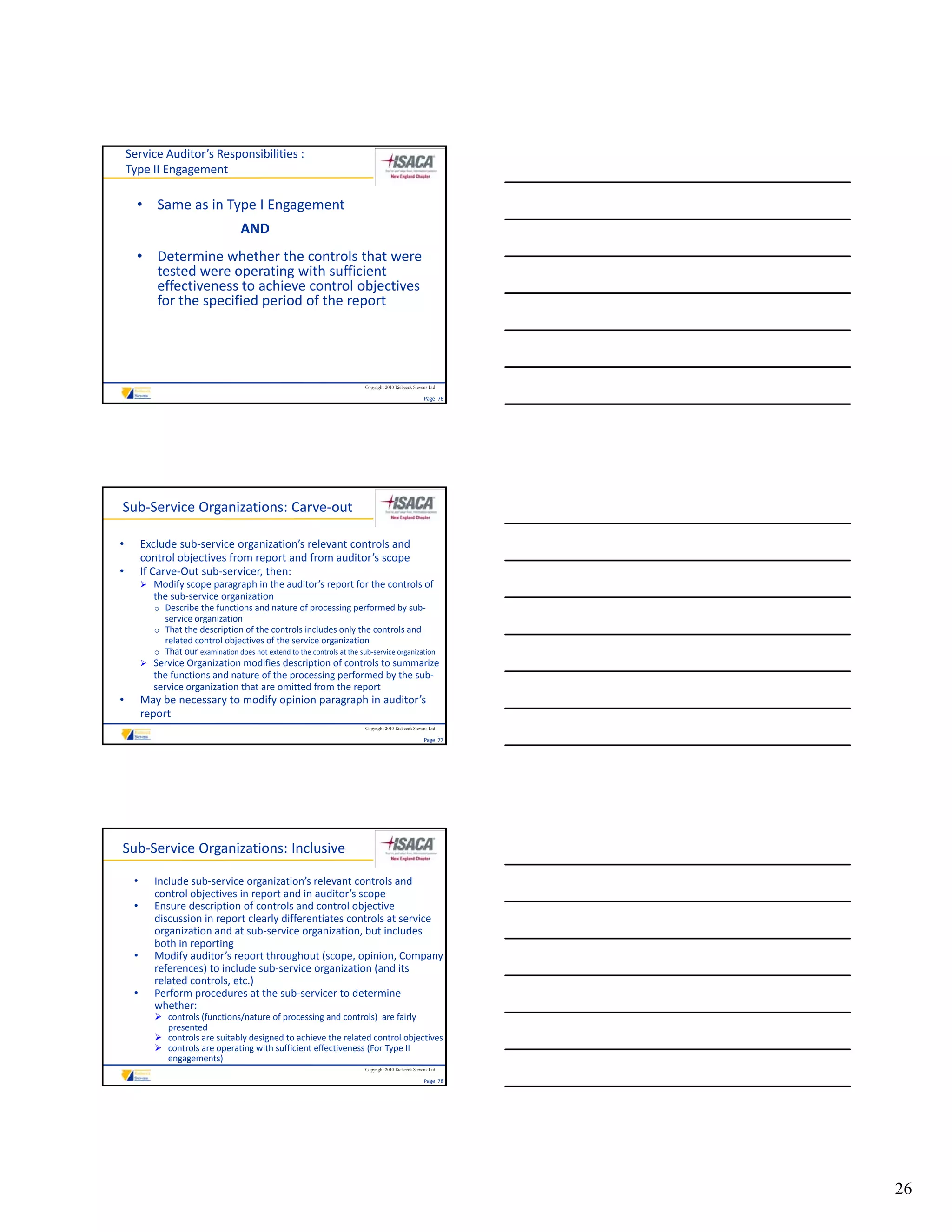 Service Auditor’s Responsibilities :
    Type II Engagement

      • Same as in Type I Engagement
                                      AND
      • Determine whether the controls that were 
        tested were operating with sufficient 
        tested were operating with sufficient
        effectiveness to achieve control objectives 
        for the specified period of the report




                                                                            Copyright 2010 Riebeeck Stevens Ltd

                                                                                                         Page  76




Sub‐Service Organizations: Carve‐out

•        Exclude sub‐service organization’s relevant controls and 
         control objectives from report and from auditor’s scope
•        If Carve‐Out sub‐servicer, then:
          Modify scope paragraph in the auditor’s report for the controls of 
            the sub‐service organization
            o Describe the functions and nature of processing performed by sub‐
               service organization
                   i        i ti
            o That the description of the controls includes only the controls and 
               related control objectives of the service organization
            o That our examination does not extend to the controls at the sub‐service organization
          Service Organization modifies description of controls to summarize 
            the functions and nature of the processing performed by the sub‐
            service organization that are omitted from the report
•        May be necessary to modify opinion paragraph in auditor’s 
         report
                                                                            Copyright 2010 Riebeeck Stevens Ltd

                                                                                                         Page  77




Sub‐Service Organizations: Inclusive

     •      Include sub‐service organization’s relevant controls and 
            control objectives in report and in auditor’s scope
     •      Ensure description of controls and control objective 
            discussion in report clearly differentiates controls at service 
            organization and at sub‐service organization, but includes 
            both in reporting
     •      Modify auditor s report throughout (scope, opinion, Company 
            Modify auditor’s report throughout (scope opinion Company
            references) to include sub‐service organization (and its 
            related controls, etc.)
     •      Perform procedures at the sub‐servicer to determine 
            whether:
             controls (functions/nature of processing and controls)  are fairly 
              presented
             controls are suitably designed to achieve the related control objectives
             controls are operating with sufficient effectiveness (For Type II 
              engagements)
                                                                            Copyright 2010 Riebeeck Stevens Ltd

                                                                                                         Page  78




                                                                                                                    26
 