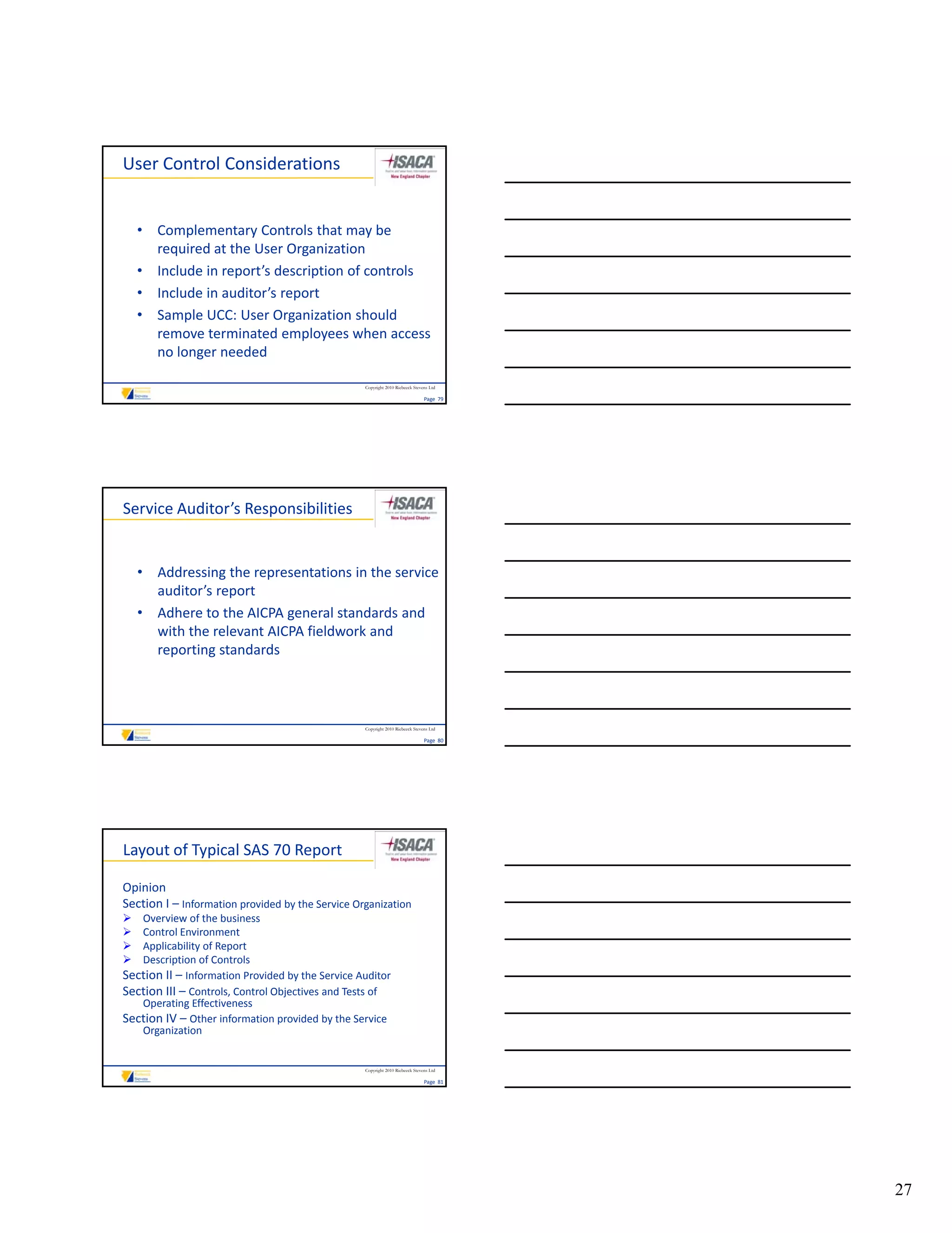 User Control Considerations


    • Complementary Controls that may be 
      required at the User Organization 
    • Include in report’s description of controls
      Include in report s description of controls
    • Include in auditor’s report
    • Sample UCC: User Organization should 
      remove terminated employees when access 
      no longer needed

                                                  Copyright 2010 Riebeeck Stevens Ltd

                                                                               Page  79




Service Auditor’s Responsibilities


    • Addressing the representations in the service 
      auditor’s report
    • Adhere to the AICPA general standards and
      Adhere to the AICPA general standards and 
      with the relevant AICPA fieldwork and 
      reporting standards 



                                                  Copyright 2010 Riebeeck Stevens Ltd

                                                                               Page  80




Layout of Typical SAS 70 Report

Opinion
Section I – Information provided by the Service Organization
  Overview of the business
  Control Environment
  Applicability of Report
  Description of Controls
   D     i ti    fC t l
Section II – Information Provided by the Service Auditor
Section III – Controls, Control Objectives and Tests of 
   Operating Effectiveness
Section IV – Other information provided by the Service 
   Organization


                                                  Copyright 2010 Riebeeck Stevens Ltd

                                                                               Page  81




                                                                                          27
 