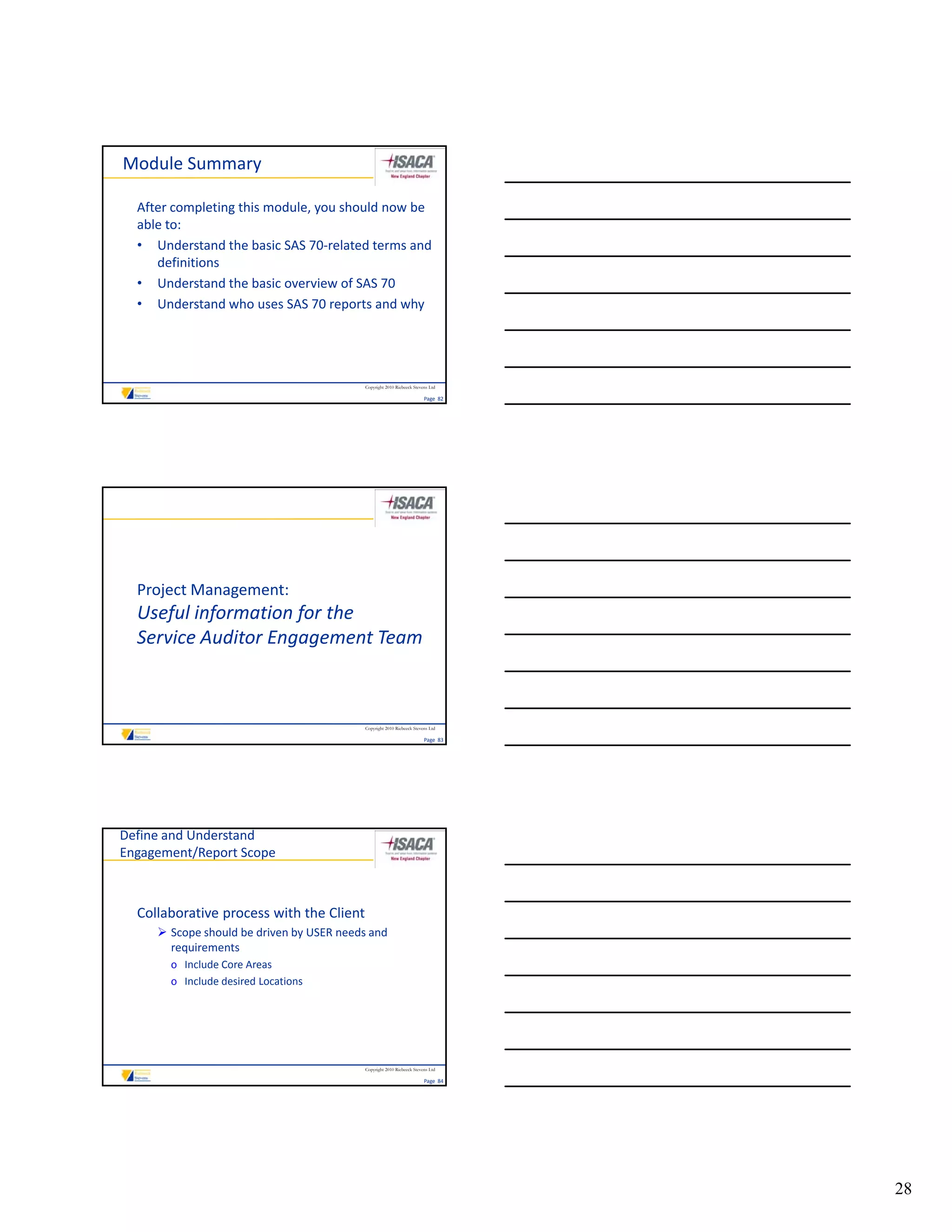 Module Summary

  After completing this module, you should now be 
  able to:
  • Understand the basic SAS 70‐related terms and 
     definitions
  • Understand the basic overview of SAS 70
  • Understand who uses SAS 70 reports and why




                                           Copyright 2010 Riebeeck Stevens Ltd

                                                                        Page  82




  Project Management: 
  Useful information for the 
  Useful information for the
  Service Auditor Engagement Team



                                           Copyright 2010 Riebeeck Stevens Ltd

                                                                        Page  83




Define and Understand
Engagement/Report Scope



  Collaborative process with the Client
      Scope should be driven by USER needs and 
       requirements
       o Include Core Areas
       o Include desired Locations




                                           Copyright 2010 Riebeeck Stevens Ltd

                                                                        Page  84




                                                                                   28
 
