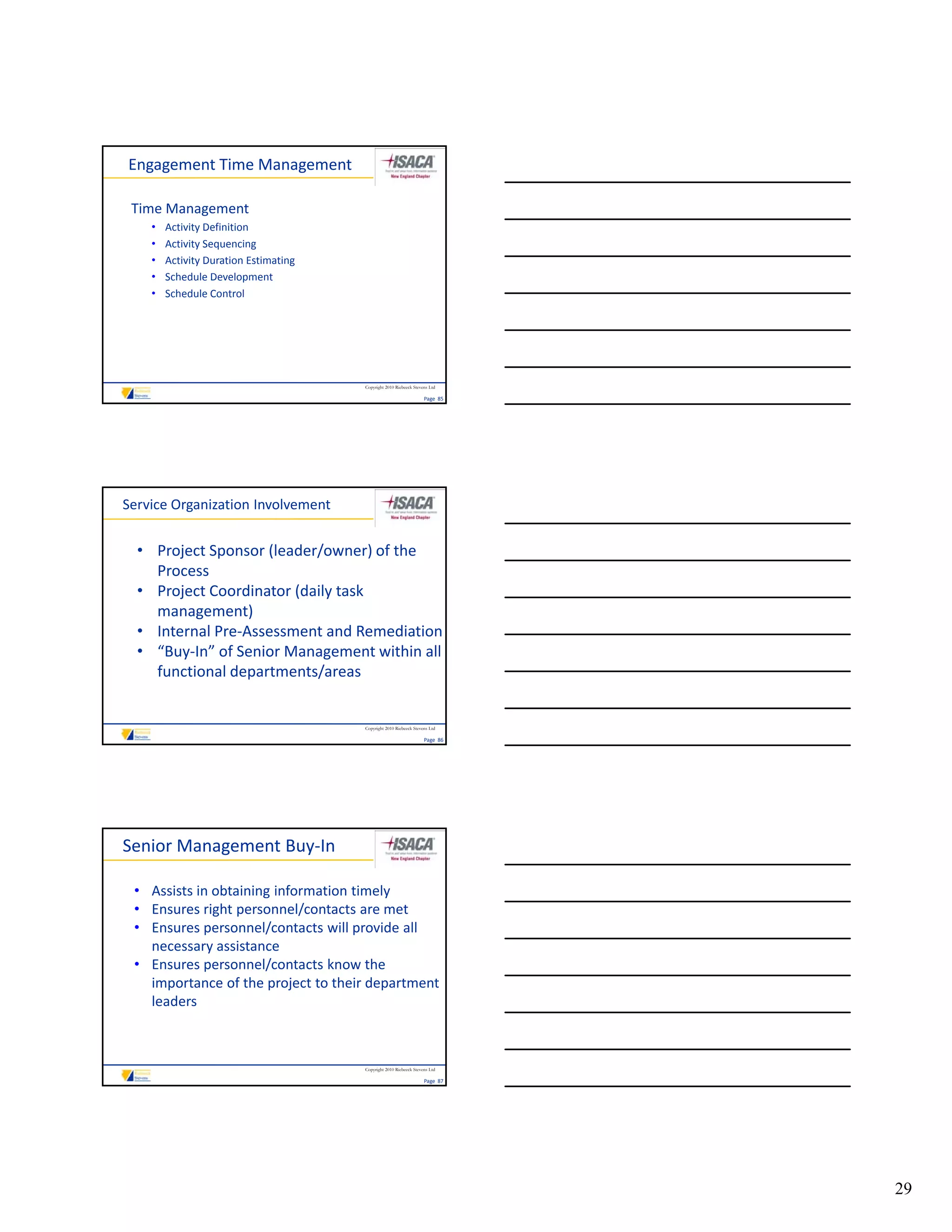 Engagement Time Management

 Time Management
    •   Activity Definition
    •   Activity Sequencing
    •   Activity Duration Estimating
    •   Schedule Development
        S h d l D l            t
    •   Schedule Control




                                       Copyright 2010 Riebeeck Stevens Ltd

                                                                    Page  85




Service Organization Involvement


  • Project Sponsor (leader/owner) of the 
    Process
  • Project Coordinator (daily task 
    management)
  • Internal Pre‐Assessment and Remediation
  • “Buy‐In” of Senior Management within all 
    functional departments/areas


                                       Copyright 2010 Riebeeck Stevens Ltd

                                                                    Page  86




Senior Management Buy‐In

 • Assists in obtaining information timely
 • Ensures right personnel/contacts are met
 • Ensures personnel/contacts will provide all 
   necessary assistance 
 • Ensures personnel/contacts know the 
   importance of the project to their department 
   leaders



                                       Copyright 2010 Riebeeck Stevens Ltd

                                                                    Page  87




                                                                               29
 