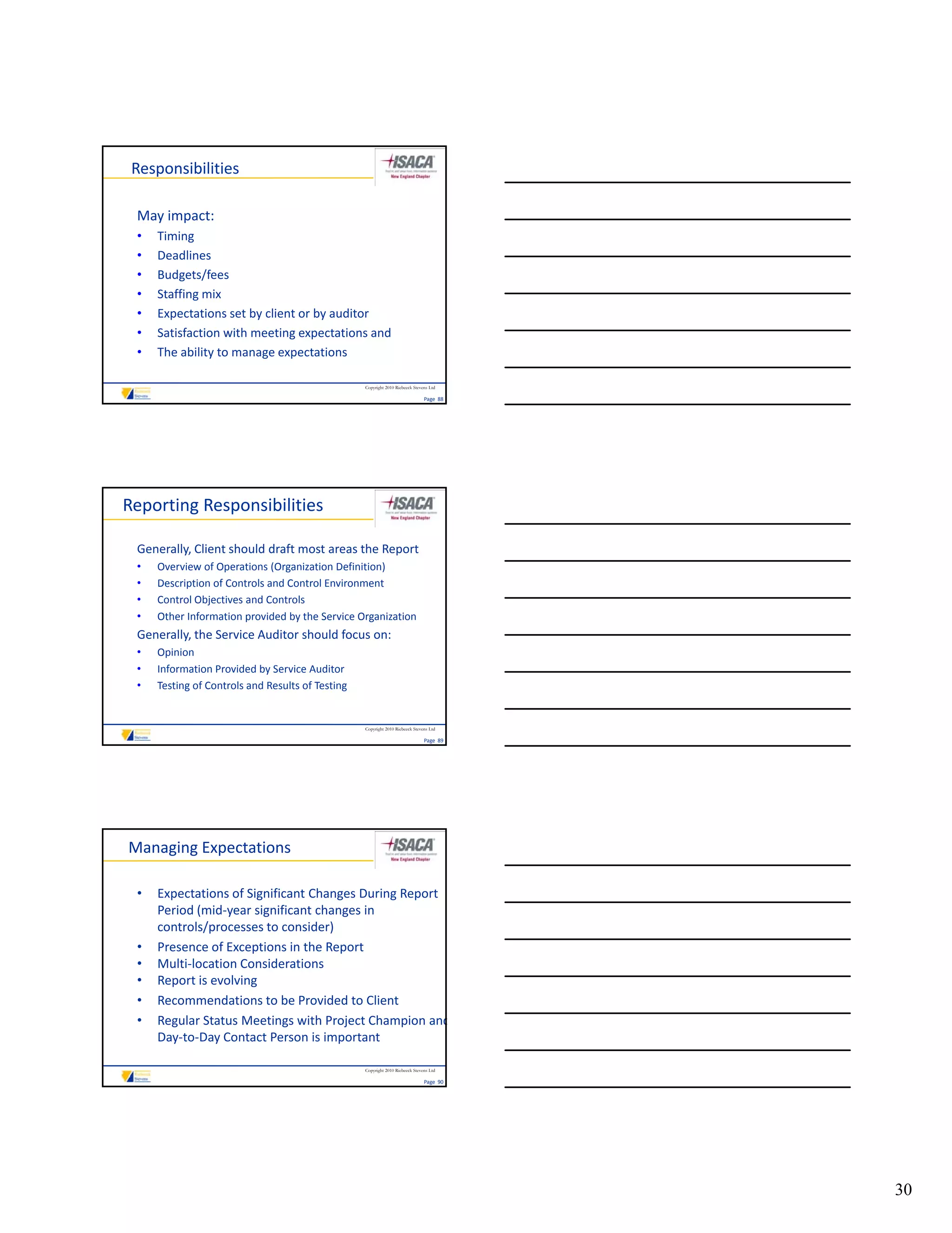 Responsibilities

 May impact:
 •   Timing
 •   Deadlines
 •   Budgets/fees
 •   Staffing mix
 •   Expectations set by client or by auditor
 •   Satisfaction with meeting expectations and 
 •   The ability to manage expectations

                                                  Copyright 2010 Riebeeck Stevens Ltd

                                                                               Page  88




Reporting Responsibilities

 Generally, Client should draft most areas the Report
 •   Overview of Operations (Organization Definition)
 •   Description of Controls and Control Environment
 •   Control Objectives and Controls
 •   Other Information provided by the Service Organization
     Other Information provided by the Service Organization
 Generally, the Service Auditor should focus on:
 •   Opinion
 •   Information Provided by Service Auditor
 •   Testing of Controls and Results of Testing


                                                  Copyright 2010 Riebeeck Stevens Ltd

                                                                               Page  89




Managing Expectations

 •   Expectations of Significant Changes During Report 
     Period (mid‐year significant changes in 
     controls/processes to consider)
 •   Presence of Exceptions in the Report
 •   Multi‐location Considerations
 •   Report is evolving
 •   Recommendations to be Provided to Client
 •   Regular Status Meetings with Project Champion and
     Day‐to‐Day Contact Person is important

                                                  Copyright 2010 Riebeeck Stevens Ltd

                                                                               Page  90




                                                                                          30
 