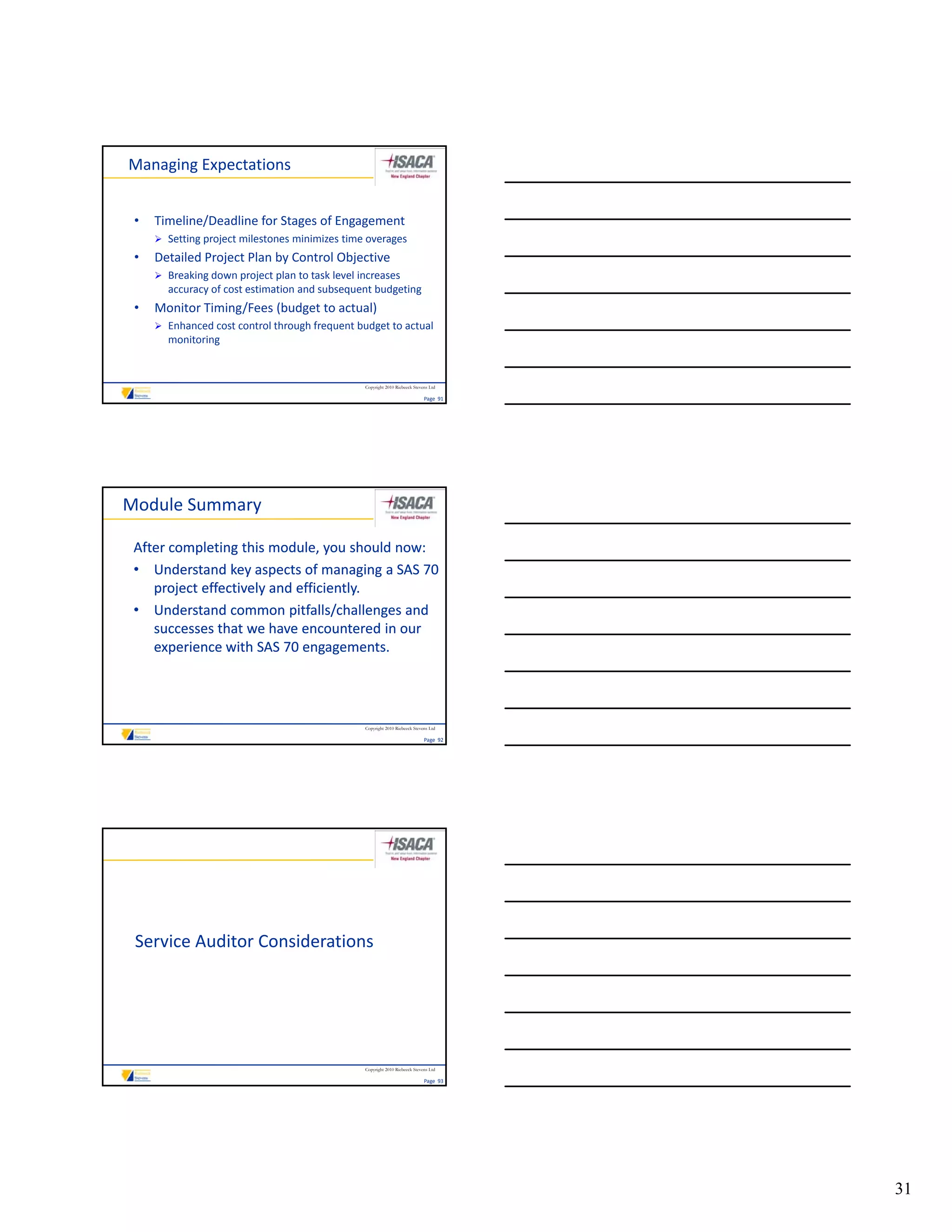 Managing Expectations


 •   Timeline/Deadline for Stages of Engagement
      Setting project milestones minimizes time overages
 •   Detailed Project Plan by Control Objective
      Breaking down project plan to task level increases
       Breaking down project plan to task level increases 
       accuracy of cost estimation and subsequent budgeting
 •   Monitor Timing/Fees (budget to actual)
      Enhanced cost control through frequent budget to actual 
       monitoring


                                                 Copyright 2010 Riebeeck Stevens Ltd

                                                                              Page  91




Module Summary

 After completing this module, you should now:
 • Understand key aspects of managing a SAS 70 
    project effectively and efficiently.
 • Understand common pitfalls/challenges and 
                           p       /     g
    successes that we have encountered in our 
    experience with SAS 70 engagements. 




                                                 Copyright 2010 Riebeeck Stevens Ltd

                                                                              Page  92




 Service Auditor Considerations




                                                 Copyright 2010 Riebeeck Stevens Ltd

                                                                              Page  93




                                                                                         31
 