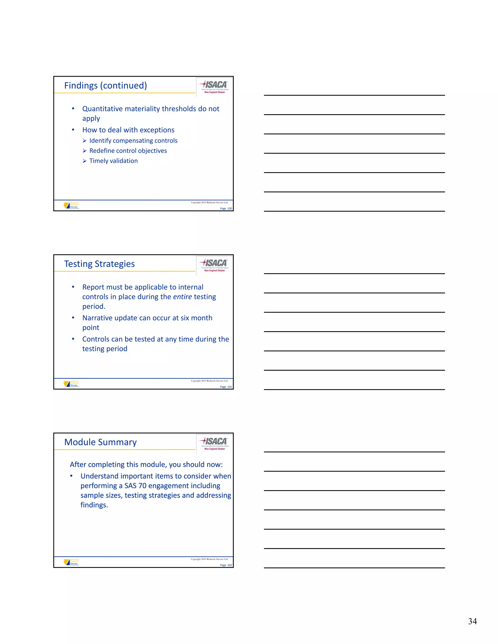 Findings (continued)

 • Quantitative materiality thresholds do not 
   apply
 • How to deal with exceptions
     Identify compensating controls
             y    p       g
     Redefine control objectives
     Timely validation




                                       Copyright 2010 Riebeeck Stevens Ltd

                                                                  Page  100




Testing Strategies

 • Report must be applicable to internal 
   controls in place during the entire testing 
   period.
 • Narrative update can occur at six month 
   point
 • Controls can be tested at any time during the 
   testing period


                                       Copyright 2010 Riebeeck Stevens Ltd

                                                                  Page  101




Module Summary

 After completing this module, you should now:
 • Understand important items to consider when 
    performing a SAS 70 engagement including 
    sample sizes, testing strategies and addressing 
    findings.




                                       Copyright 2010 Riebeeck Stevens Ltd

                                                                  Page  102




                                                                              34
 