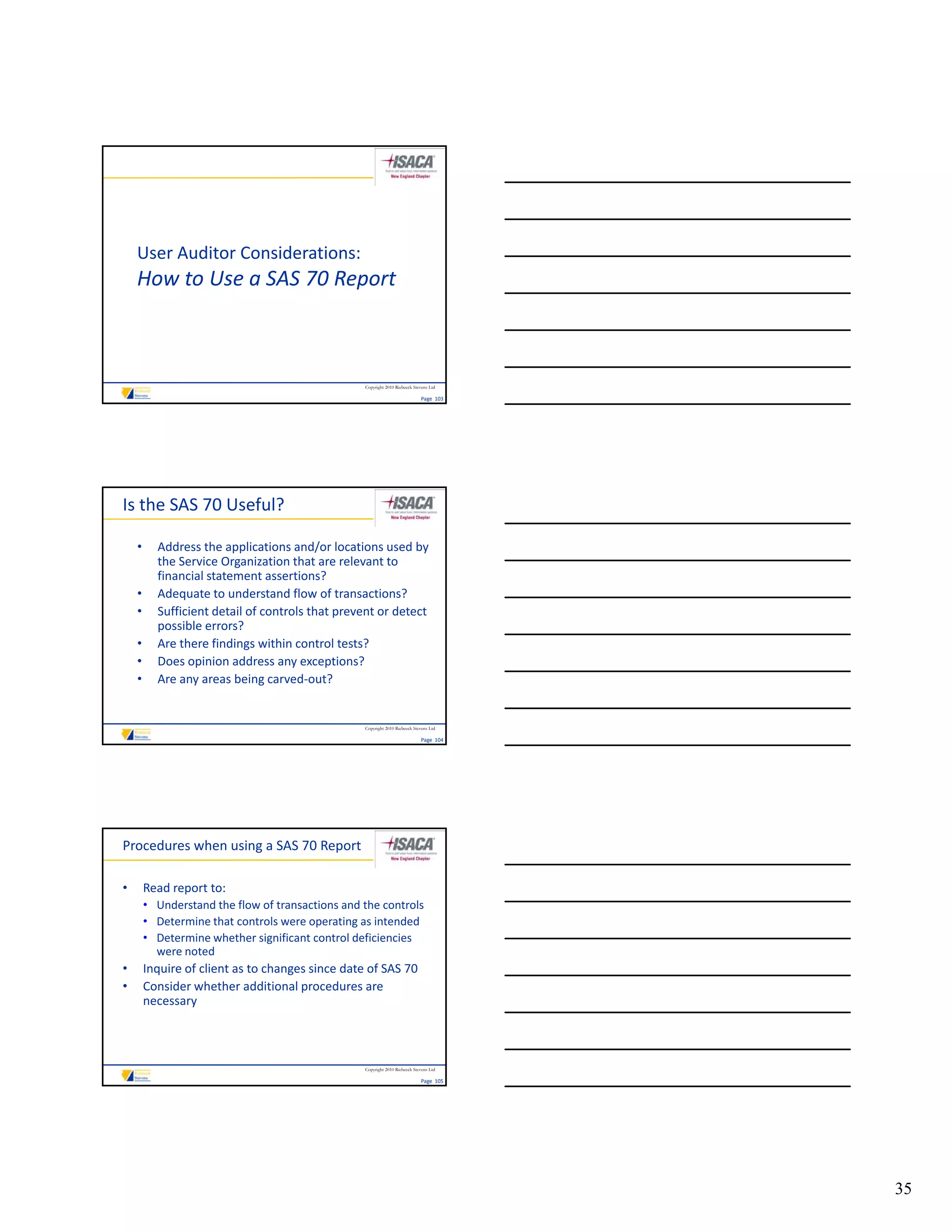 User Auditor Considerations:
    How to Use a SAS 70 Report
    Ho to Use a SAS 70 Report



                                                  Copyright 2010 Riebeeck Stevens Ltd

                                                                             Page  103




Is the SAS 70 Useful?

    •     Address the applications and/or locations used by 
          the Service Organization that are relevant to 
          financial statement assertions?
    •     Adequate to understand flow of transactions?
    •     Sufficient detail of controls that prevent or detect 
                                             p
          possible errors?
    •     Are there findings within control tests?
    •     Does opinion address any exceptions?
    •     Are any areas being carved‐out?


                                                  Copyright 2010 Riebeeck Stevens Ltd

                                                                             Page  104




Procedures when using a SAS 70 Report

•       Read report to:
        • Understand the flow of transactions and the controls
        • Determine that controls were operating as intended
        • Determine whether significant control deficiencies 
          were noted
•       Inquire of client as to changes since date of SAS 70
•       Consider whether additional procedures are 
        necessary



                                                  Copyright 2010 Riebeeck Stevens Ltd

                                                                             Page  105




                                                                                         35
 