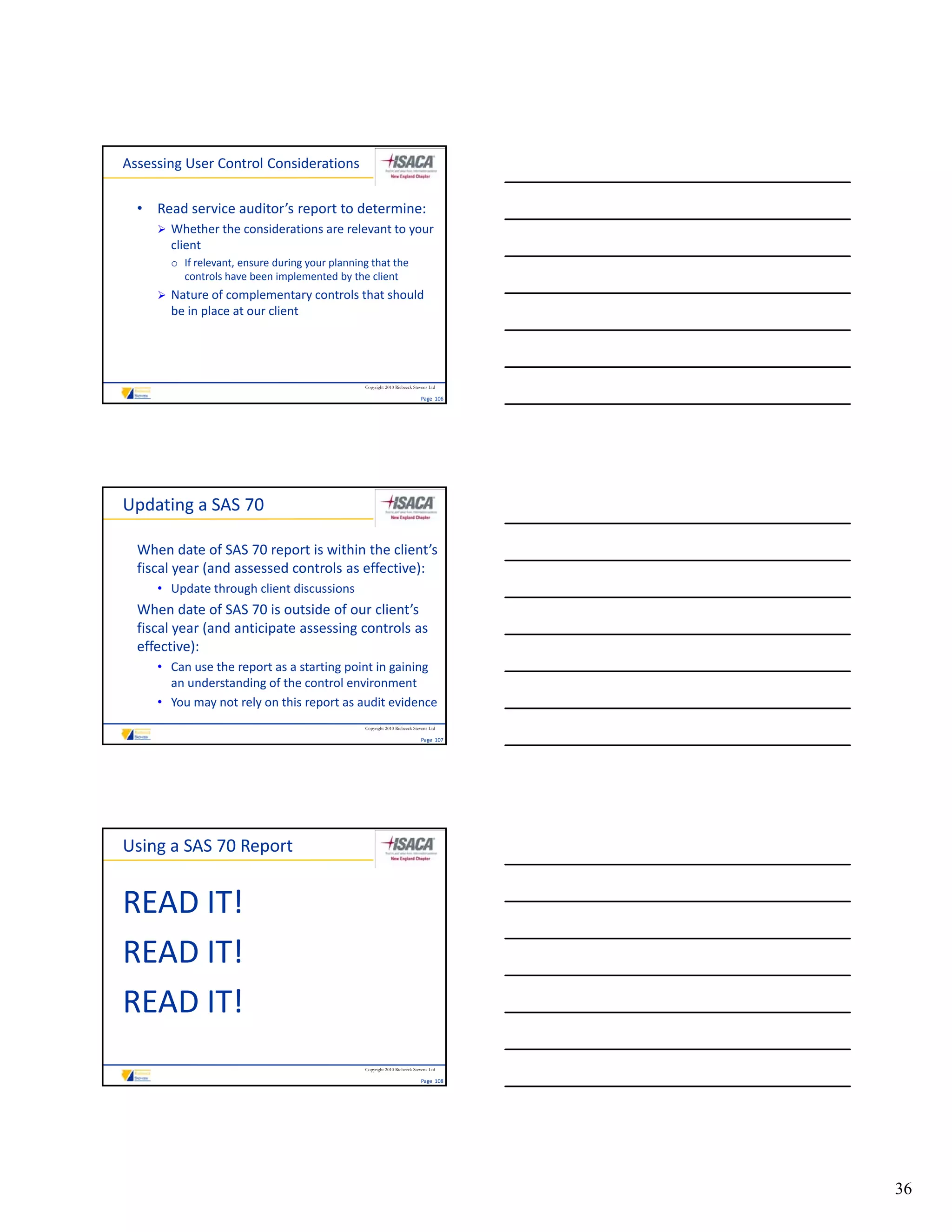 Assessing User Control Considerations

  • Read service auditor’s report to determine:
      Whether the considerations are relevant to your 
       client
       o If relevant, ensure during your planning that the 
         controls have been implemented by the client
         controls have been implemented by the client
      Nature of complementary controls that should 
       be in place at our client




                                                 Copyright 2010 Riebeeck Stevens Ltd

                                                                            Page  106




Updating a SAS 70

  When date of SAS 70 report is within the client’s 
  fiscal year (and assessed controls as effective):
     • Update through client discussions 
  When date of SAS 70 is outside of our client’s 
  fiscal year (and anticipate assessing controls as 
  effective):
     • Can use the report as a starting point in gaining 
       an understanding of the control environment
     • You may not rely on this report as audit evidence
                                                 Copyright 2010 Riebeeck Stevens Ltd

                                                                            Page  107




Using a SAS 70 Report


READ IT!
READ IT!
READ IT!
READ IT!
                                                 Copyright 2010 Riebeeck Stevens Ltd

                                                                            Page  108




                                                                                        36
 