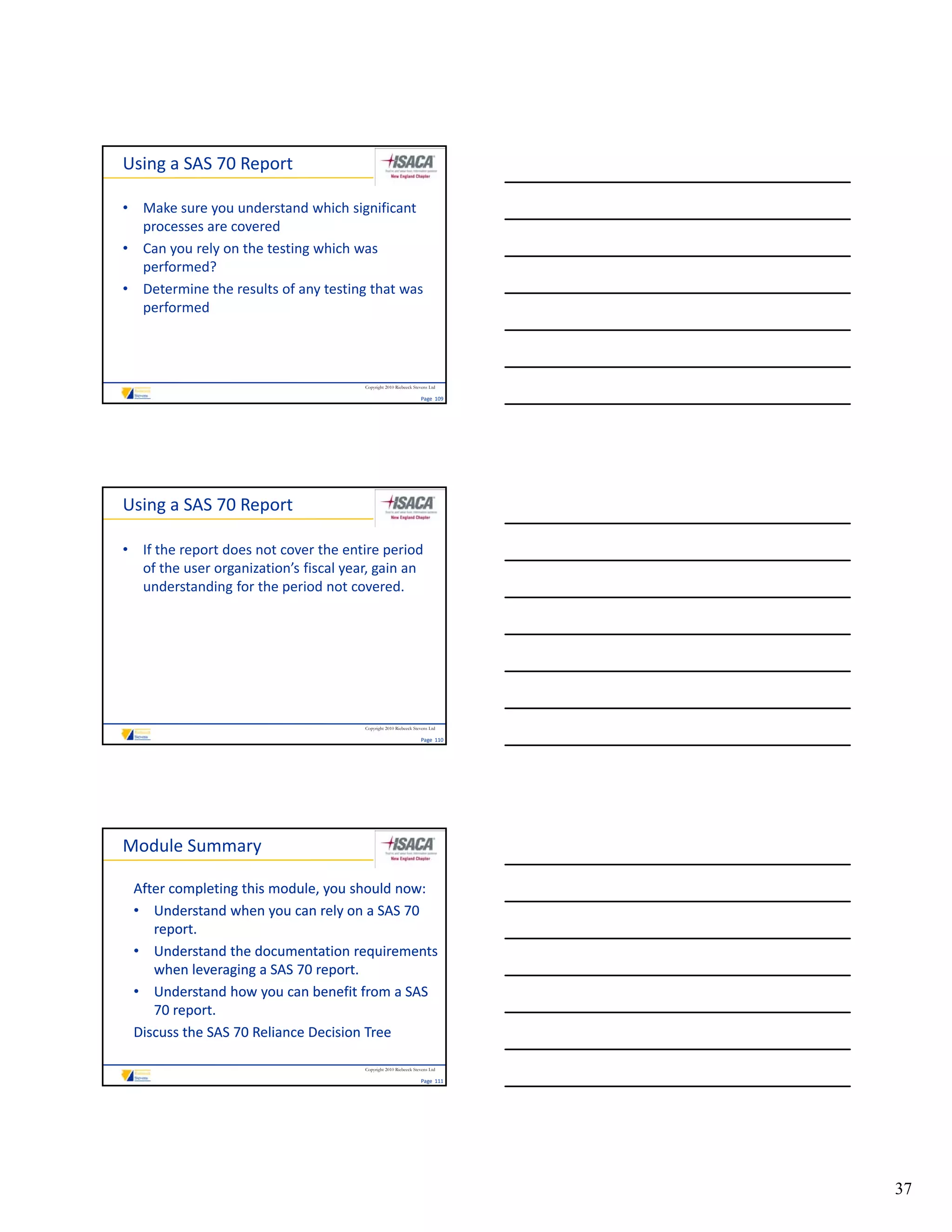 Using a SAS 70 Report

• Make sure you understand which significant 
  processes are covered
• Can you rely on the testing which was 
  performed?
• Determine the results of any testing that was 
  performed




                                       Copyright 2010 Riebeeck Stevens Ltd

                                                                  Page  109




Using a SAS 70 Report

• If the report does not cover the entire period 
  of the user organization’s fiscal year, gain an 
  understanding for the period not covered.




                                       Copyright 2010 Riebeeck Stevens Ltd

                                                                  Page  110




Module Summary

 After completing this module, you should now:
 • Understand when you can rely on a SAS 70 
    report.
 • Understand the documentation requirements 
                                      q
    when leveraging a SAS 70 report.
 • Understand how you can benefit from a SAS 
    70 report.
 Discuss the SAS 70 Reliance Decision Tree

                                       Copyright 2010 Riebeeck Stevens Ltd

                                                                  Page  111




                                                                              37
 