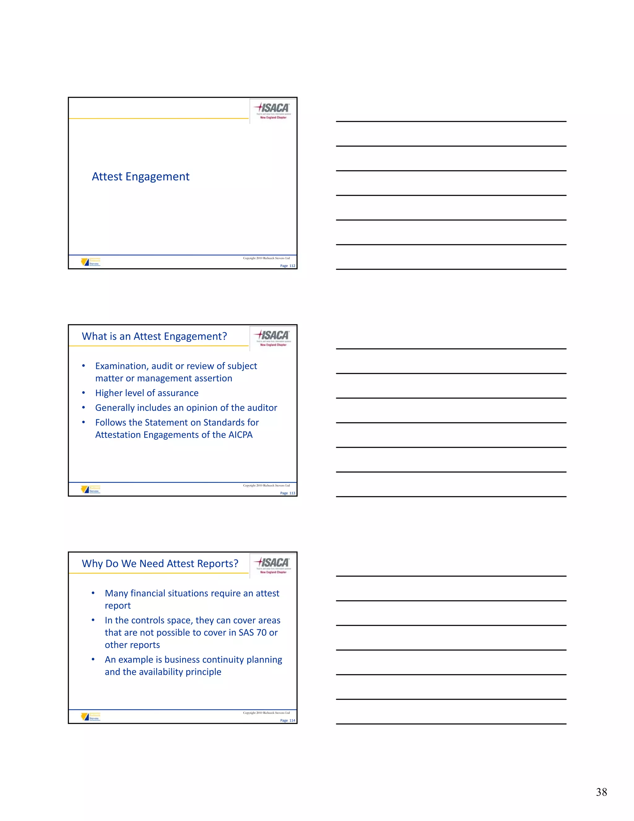 Attest Engagement




                                      Copyright 2010 Riebeeck Stevens Ltd

                                                                 Page  112




What is an Attest Engagement?

• Examination, audit or review of subject 
  matter or management assertion
• Higher level of assurance
• Generally includes an opinion of the auditor
  Generally includes an opinion of the auditor
• Follows the Statement on Standards for 
  Attestation Engagements of the AICPA



                                      Copyright 2010 Riebeeck Stevens Ltd

                                                                 Page  113




Why Do We Need Attest Reports?

  • Many financial situations require an attest 
    report
  • In the controls space, they can cover areas 
    that are not possible to cover in SAS 70 or 
    other reports
  • An example is business continuity planning 
    and the availability principle


                                      Copyright 2010 Riebeeck Stevens Ltd

                                                                 Page  114




                                                                             38
 