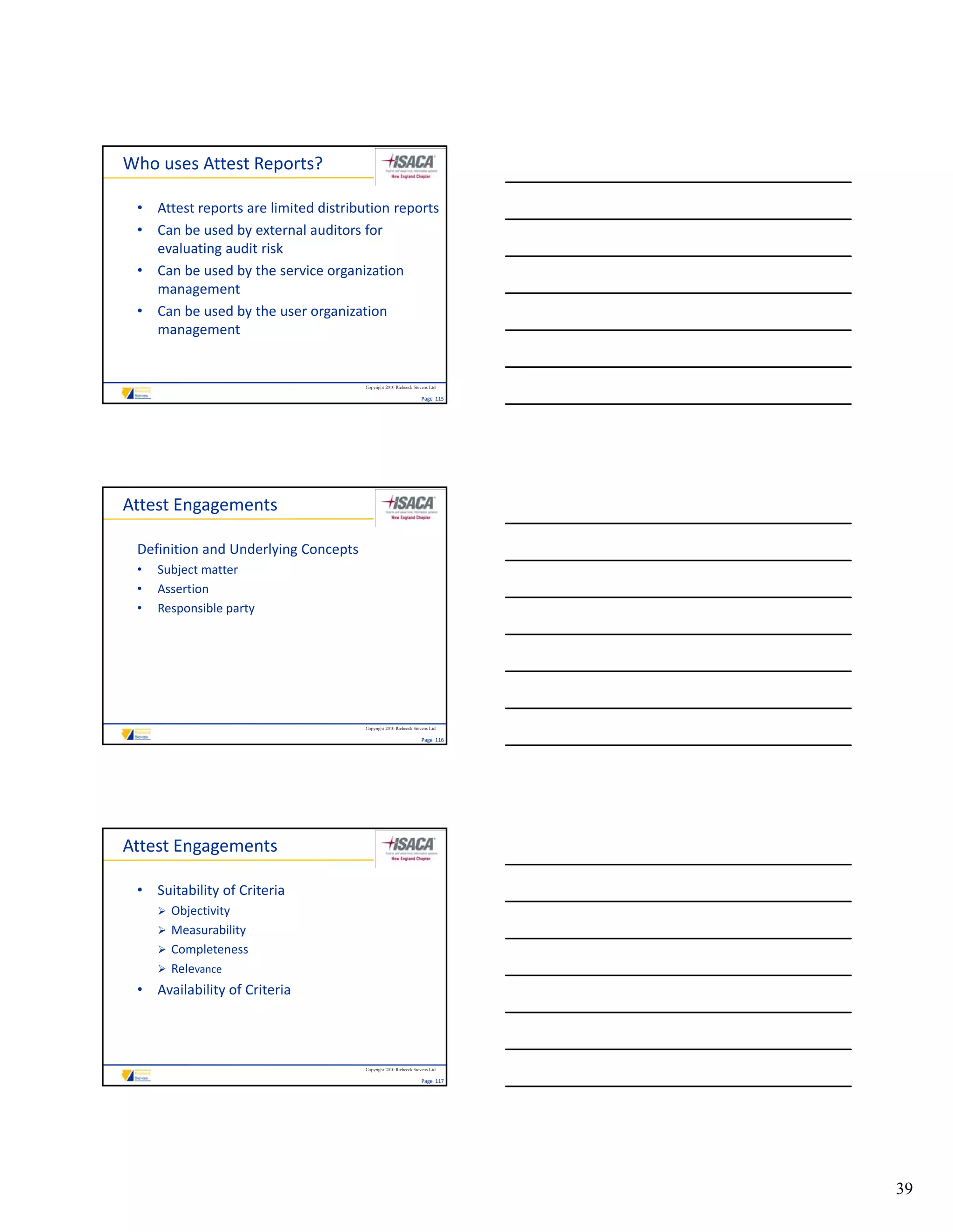 Who uses Attest Reports?

 • Attest reports are limited distribution reports
 • Can be used by external auditors for 
   evaluating audit risk
 • Can be used by the service organization
   Can be used by the service organization 
   management
 • Can be used by the user organization 
   management


                                      Copyright 2010 Riebeeck Stevens Ltd

                                                                 Page  115




Attest Engagements

 Definition and Underlying Concepts
 •   Subject matter
 •   Assertion
 •   Responsible party




                                      Copyright 2010 Riebeeck Stevens Ltd

                                                                 Page  116




Attest Engagements

 • Suitability of Criteria
      Objectivity
      Measurability
      Completeness
      Relevance
 • Availability of Criteria



                                      Copyright 2010 Riebeeck Stevens Ltd

                                                                 Page  117




                                                                             39
 