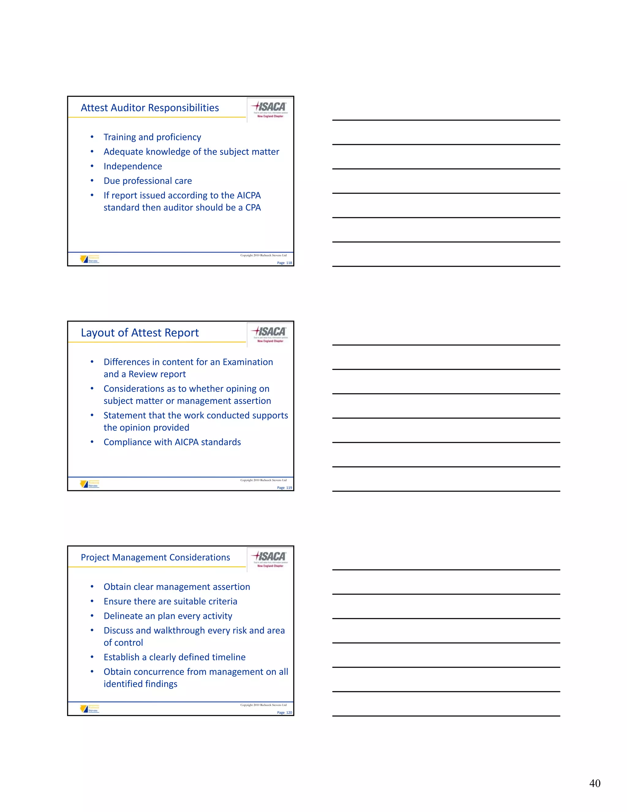 Attest Auditor Responsibilities

  •   Training and proficiency
  •   Adequate knowledge of the subject matter
  •   Independence
  •   Due professional care
      Due professional care
  •   If report issued according to the AICPA 
      standard then auditor should be a CPA



                                     Copyright 2010 Riebeeck Stevens Ltd

                                                                Page  118




Layout of Attest Report

  • Differences in content for an Examination 
    and a Review report
  • Considerations as to whether opining on 
    subject matter or management assertion
  • Statement that the work conducted supports 
    the opinion provided
  • Compliance with AICPA standards


                                     Copyright 2010 Riebeeck Stevens Ltd

                                                                Page  119




Project Management Considerations

  • Obtain clear management assertion
  • Ensure there are suitable criteria
  • Delineate an plan every activity
  • Discuss and walkthrough every risk and area 
    Discuss and walkthrough every risk and area
    of control
  • Establish a clearly defined timeline
  • Obtain concurrence from management on all 
    identified findings
                                     Copyright 2010 Riebeeck Stevens Ltd

                                                                Page  120




                                                                            40
 