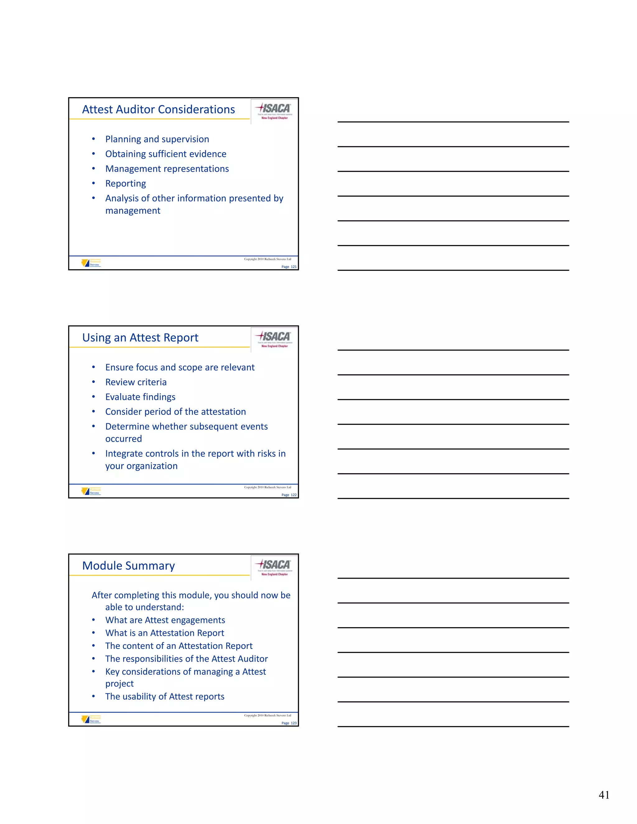Attest Auditor Considerations 

 •   Planning and supervision
 •   Obtaining sufficient evidence
 •   Management representations
 •   Reporting
 •   Analysis of other information presented by 
     management



                                       Copyright 2010 Riebeeck Stevens Ltd

                                                                  Page  121




Using an Attest Report

 • Ensure focus and scope are relevant
 • Review criteria
 • Evaluate findings
 • Consider period of the attestation
   Consider period of the attestation
 • Determine whether subsequent events 
   occurred
 • Integrate controls in the report with risks in 
   your organization
                                       Copyright 2010 Riebeeck Stevens Ltd

                                                                  Page  122




Module Summary

 After completing this module, you should now be 
    able to understand:
 • What are Attest engagements
 • What is an Attestation Report
 • The content of an Attestation Report
 • The responsibilities of the Attest Auditor
 • Key considerations of managing a Attest 
    project
 • The usability of Attest reports
                                       Copyright 2010 Riebeeck Stevens Ltd

                                                                  Page  123




                                                                              41
 