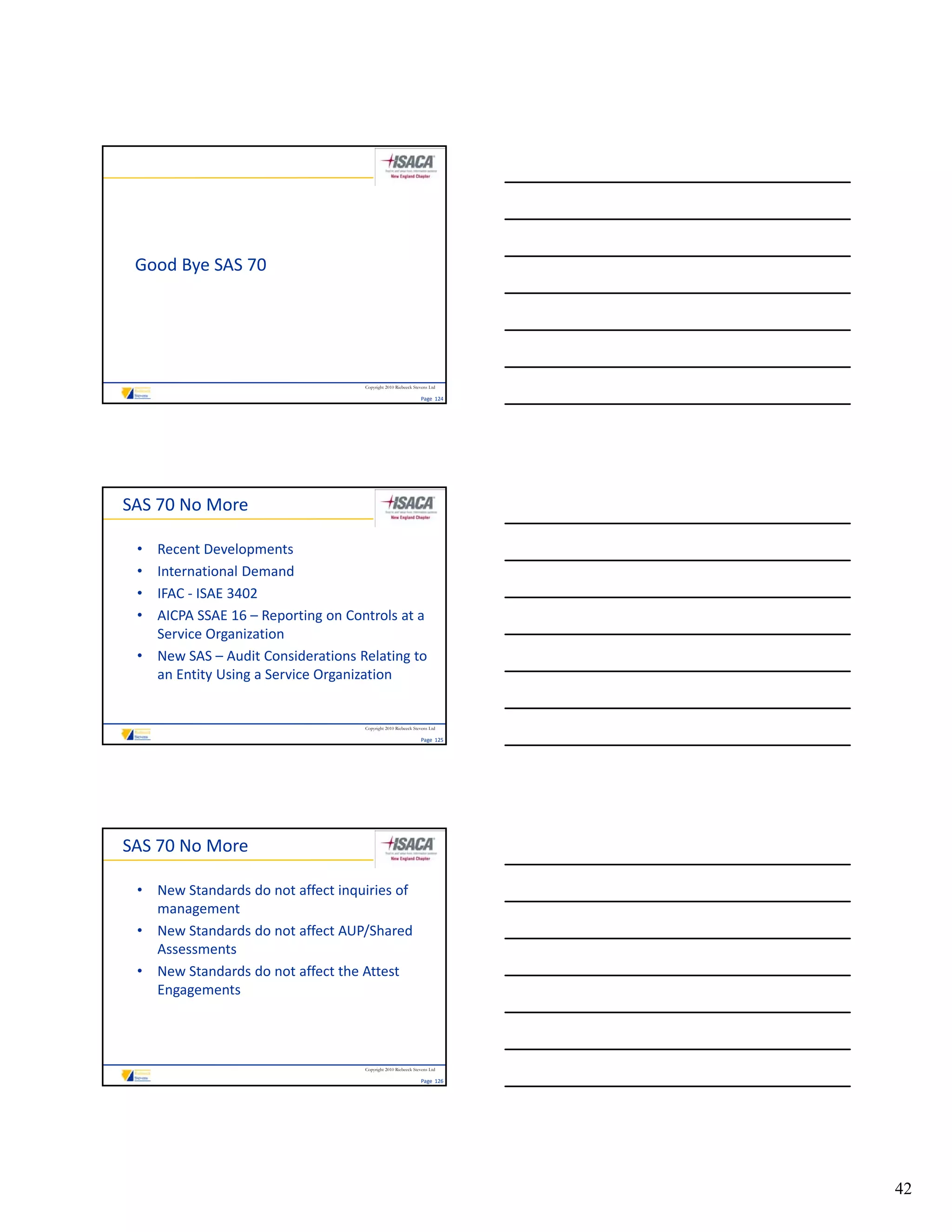 Good Bye SAS 70




                                    Copyright 2010 Riebeeck Stevens Ltd

                                                               Page  124




SAS 70 No More

 • Recent Developments
 • International Demand
 • IFAC ‐ ISAE 3402
 • AICPA SSAE 16 – Reporting on Controls at a 
   AICPA SSAE 16 – Reporting on Controls at a
   Service Organization
 • New SAS – Audit Considerations Relating to 
   an Entity Using a Service Organization


                                    Copyright 2010 Riebeeck Stevens Ltd

                                                               Page  125




SAS 70 No More

 • New Standards do not affect inquiries of 
   management
 • New Standards do not affect AUP/Shared 
   Assessments
 • New Standards do not affect the Attest 
   Engagements




                                    Copyright 2010 Riebeeck Stevens Ltd

                                                               Page  126




                                                                           42
 