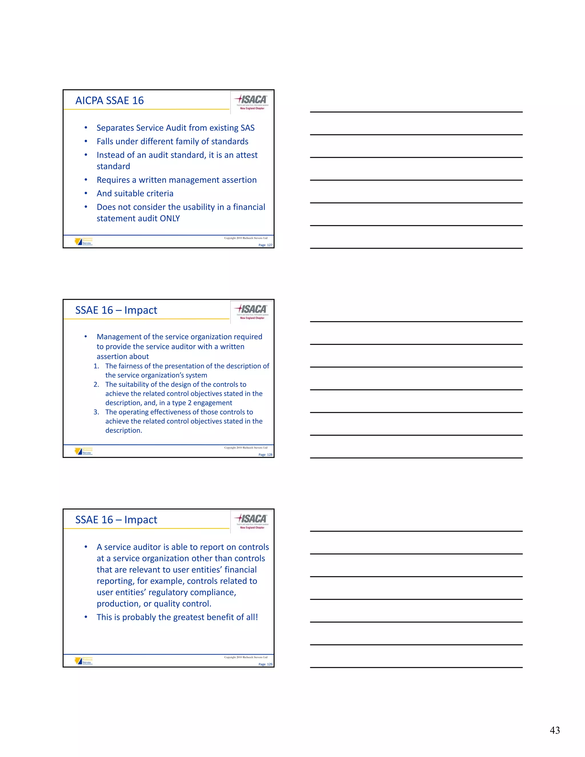 AICPA SSAE 16

 • Separates Service Audit from existing SAS
 • Falls under different family of standards
 • Instead of an audit standard, it is an attest 
   standard
 • Requires a written management assertion
 • And suitable criteria
 • Does not consider the usability in a financial 
   statement audit ONLY
                                               Copyright 2010 Riebeeck Stevens Ltd

                                                                          Page  127




SSAE 16 – Impact

 •    Management of the service organization required 
      to provide the service auditor with a written 
      assertion about
     1. The fairness of the presentation of the description of 
        the service organization’s system
                       g            y
     2. The suitability of the design of the controls to 
        achieve the related control objectives stated in the 
        description, and, in a type 2 engagement
     3. The operating effectiveness of those controls to 
        achieve the related control objectives stated in the 
        description.

                                               Copyright 2010 Riebeeck Stevens Ltd

                                                                          Page  128




SSAE 16 – Impact

 • A service auditor is able to report on controls 
   at a service organization other than controls 
   that are relevant to user entities’ financial 
   reporting, for example, controls related to 
   user entities’ regulatory compliance, 
   production, or quality control.
 • This is probably the greatest benefit of all!



                                               Copyright 2010 Riebeeck Stevens Ltd

                                                                          Page  129




                                                                                      43
 