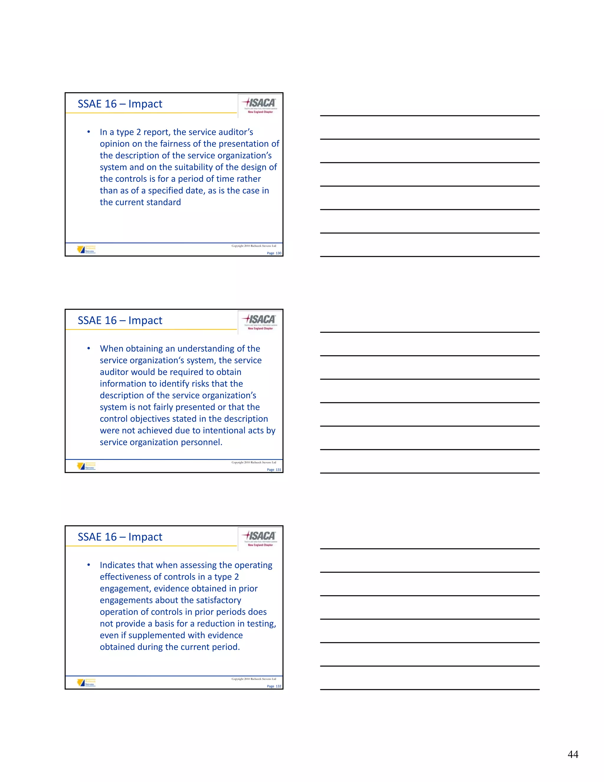 SSAE 16 – Impact

 • In a type 2 report, the service auditor’s 
   opinion on the fairness of the presentation of 
   the description of the service organization’s 
   system and on the suitability of the design of 
   the controls is for a period of time rather 
   than as of a specified date, as is the case in 
   the current standard



                                      Copyright 2010 Riebeeck Stevens Ltd

                                                                 Page  130




SSAE 16 – Impact

 • When obtaining an understanding of the 
   service organization‘s system, the service 
   auditor would be required to obtain 
   information to identify risks that the 
   description of the service organization’s 
   system is not fairly presented or that the 
   control objectives stated in the description 
   were not achieved due to intentional acts by 
   service organization personnel.
                                      Copyright 2010 Riebeeck Stevens Ltd

                                                                 Page  131




SSAE 16 – Impact

 • Indicates that when assessing the operating 
   effectiveness of controls in a type 2 
   engagement, evidence obtained in prior 
   engagements about the satisfactory 
   operation of controls in prior periods does 
   not provide a basis for a reduction in testing, 
   even if supplemented with evidence 
   obtained during the current period.


                                      Copyright 2010 Riebeeck Stevens Ltd

                                                                 Page  132




                                                                             44
 
