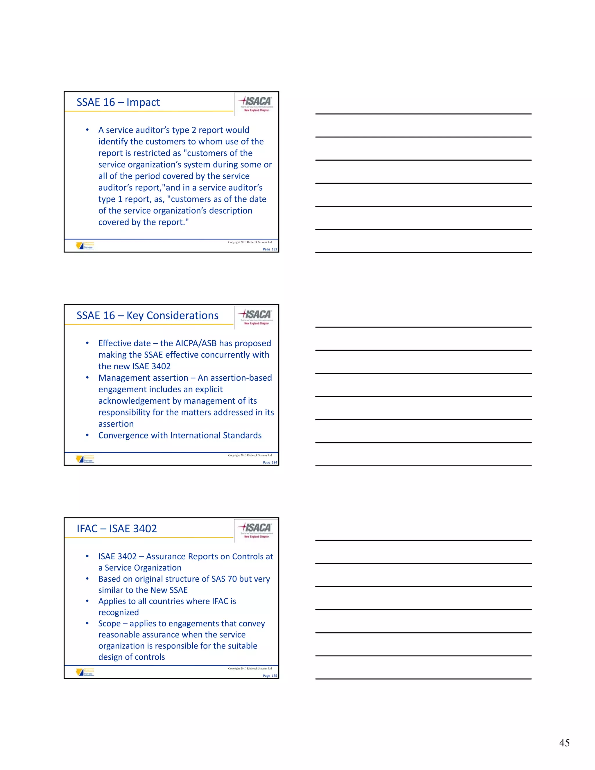SSAE 16 – Impact

 • A service auditor’s type 2 report would 
   identify the customers to whom use of the 
   report is restricted as "customers of the 
   service organization’s system during some or 
   all of the period covered by the service 
   auditor’s report,"and in a service auditor’s 
   type 1 report, as, "customers as of the date 
   of the service organization’s description 
   covered by the report."
                                      Copyright 2010 Riebeeck Stevens Ltd

                                                                 Page  133




SSAE 16 – Key Considerations

 • Effective date – the AICPA/ASB has proposed 
   making the SSAE effective concurrently with 
   the new ISAE 3402
 • Management assertion – An assertion‐based 
   engagement includes an explicit 
   acknowledgement by management of its 
   responsibility for the matters addressed in its 
   assertion
 • Convergence with International Standards
                                      Copyright 2010 Riebeeck Stevens Ltd

                                                                 Page  134




IFAC – ISAE 3402

 • ISAE 3402 – Assurance Reports on Controls at 
   a Service Organization
 • Based on original structure of SAS 70 but very 
   similar to the New SSAE
 • Applies to all countries where IFAC is 
       li       ll      i    h       Ci
   recognized
 • Scope – applies to engagements that convey 
   reasonable assurance when the service 
   organization is responsible for the suitable 
   design of controls
                                      Copyright 2010 Riebeeck Stevens Ltd

                                                                 Page  135




                                                                             45
 