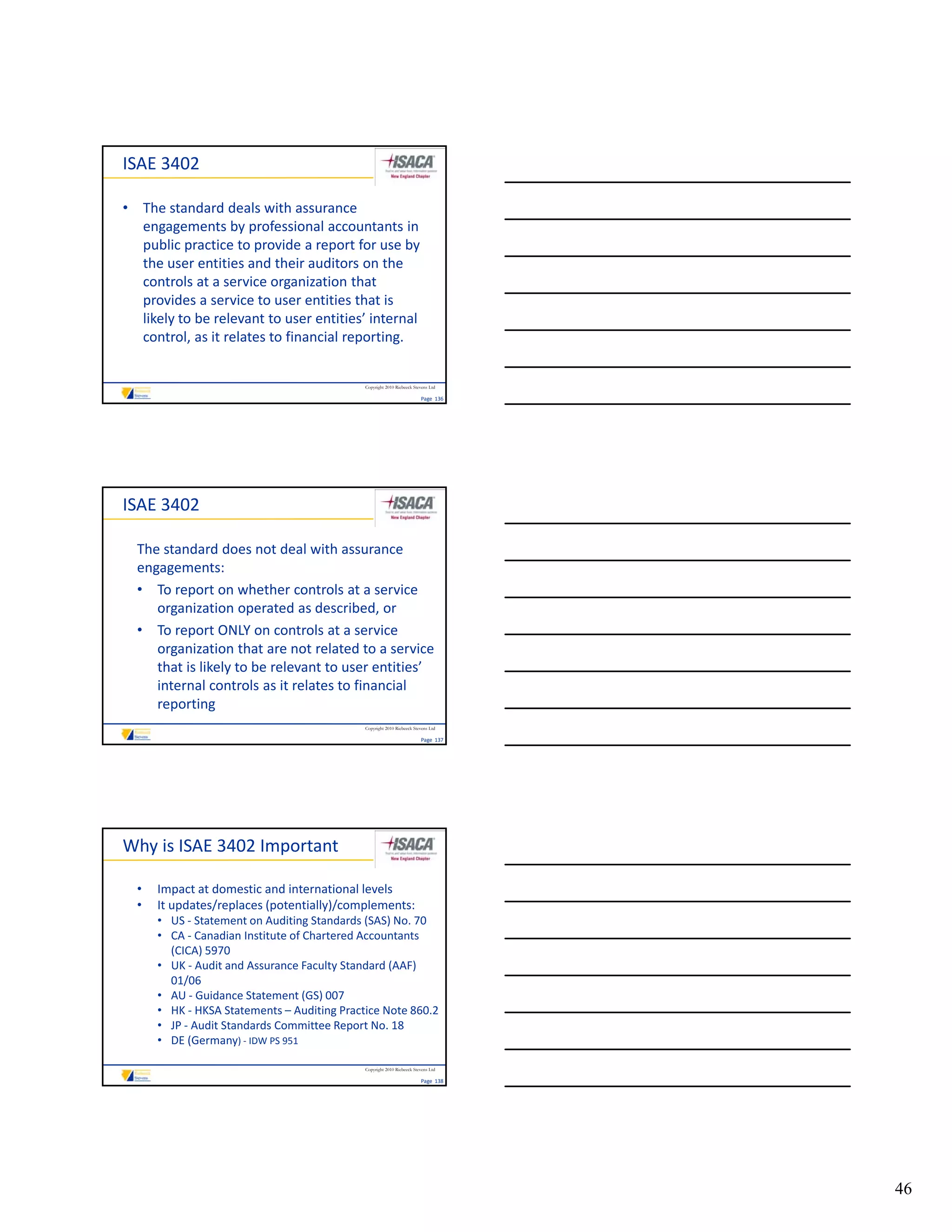 ISAE 3402

• The standard deals with assurance 
  engagements by professional accountants in 
  public practice to provide a report for use by 
  the user entities and their auditors on the 
  controls at a service organization that 
  provides a service to user entities that is 
  likely to be relevant to user entities’ internal 
  control, as it relates to financial reporting.


                                             Copyright 2010 Riebeeck Stevens Ltd

                                                                        Page  136




ISAE 3402

  The standard does not deal with assurance 
  engagements:
  • To report on whether controls at a service 
     organization operated as described, or
  • To report ONLY on controls at a service 
     organization that are not related to a service 
     that is likely to be relevant to user entities’ 
     internal controls as it relates to financial 
     reporting
                                             Copyright 2010 Riebeeck Stevens Ltd

                                                                        Page  137




Why is ISAE 3402 Important

  •   Impact at domestic and international levels
  •   It updates/replaces (potentially)/complements:
      • US ‐ Statement on Auditing Standards (SAS) No. 70
      • CA ‐ Canadian Institute of Chartered Accountants 
        (CICA) 5970
      • UK ‐ Audit and Assurance Faculty Standard (AAF) 
        01/06
      • AU ‐ Guidance Statement (GS) 007
      • HK ‐ HKSA Statements – Auditing Practice Note 860.2
      • JP ‐ Audit Standards Committee Report No. 18
      • DE (Germany) ‐ IDW PS 951

                                             Copyright 2010 Riebeeck Stevens Ltd

                                                                        Page  138




                                                                                    46
 