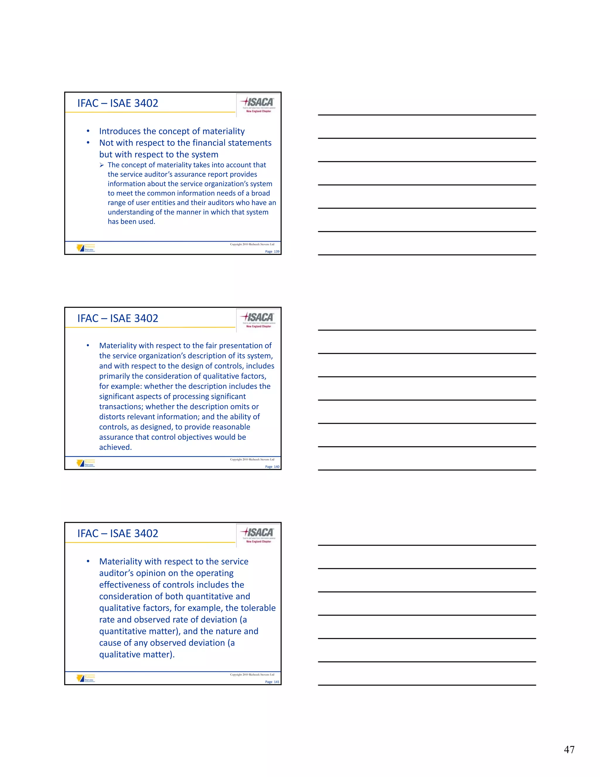 IFAC – ISAE 3402

 • Introduces the concept of materiality
 • Not with respect to the financial statements 
   but with respect to the system
      The concept of materiality takes into account that 
       the service auditor’s assurance report provides 
       the service auditor’s assurance report provides
       information about the service organization’s system 
       to meet the common information needs of a broad 
       range of user entities and their auditors who have an 
       understanding of the manner in which that system 
       has been used. 

                                              Copyright 2010 Riebeeck Stevens Ltd

                                                                         Page  139




IFAC – ISAE 3402

 •   Materiality with respect to the fair presentation of 
     the service organization’s description of its system, 
     and with respect to the design of controls, includes 
     primarily the consideration of qualitative factors, 
     for example: whether the description includes the 
     for example: whether the description includes the
     significant aspects of processing significant 
     transactions; whether the description omits or 
     distorts relevant information; and the ability of 
     controls, as designed, to provide reasonable 
     assurance that control objectives would be 
     achieved. 
                                              Copyright 2010 Riebeeck Stevens Ltd

                                                                         Page  140




IFAC – ISAE 3402

 • Materiality with respect to the service 
   auditor’s opinion on the operating 
   effectiveness of controls includes the 
   consideration of both quantitative and 
   qualitative factors, for example, the tolerable 
   rate and observed rate of deviation (a 
   quantitative matter), and the nature and 
   cause of any observed deviation (a 
   qualitative matter). 
                                              Copyright 2010 Riebeeck Stevens Ltd

                                                                         Page  141




                                                                                     47
 