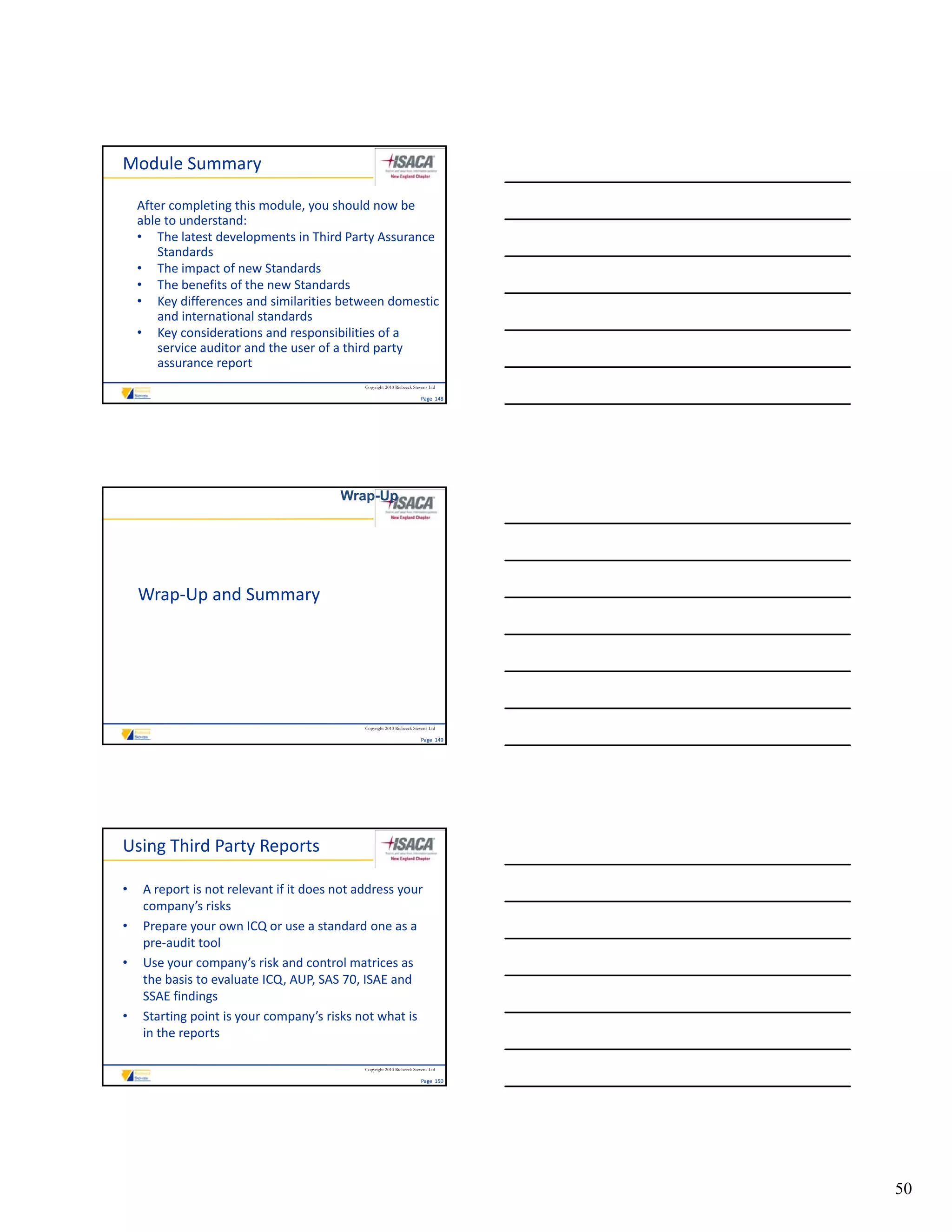 Module Summary

    After completing this module, you should now be 
    able to understand:
    • The latest developments in Third Party Assurance 
        Standards
    • The impact of new Standards
               p
    • The benefits of the new Standards
    • Key differences and similarities between domestic 
        and international standards
    • Key considerations and responsibilities of a 
        service auditor and the user of a third party 
        assurance report
                                              Copyright 2010 Riebeeck Stevens Ltd

                                                                         Page  148




                                         Wrap-Up




    Wrap‐Up and Summary




                                              Copyright 2010 Riebeeck Stevens Ltd

                                                                         Page  149




Using Third Party Reports

•    A report is not relevant if it does not address your 
     company’s risks
•    Prepare your own ICQ or use a standard one as a 
     pre‐audit tool
•    Use your company’s risk and control matrices as 
     the basis to evaluate ICQ, AUP, SAS 70, ISAE and 
     SSAE findings
•    Starting point is your company’s risks not what is 
     in the reports

                                              Copyright 2010 Riebeeck Stevens Ltd

                                                                         Page  150




                                                                                     50
 