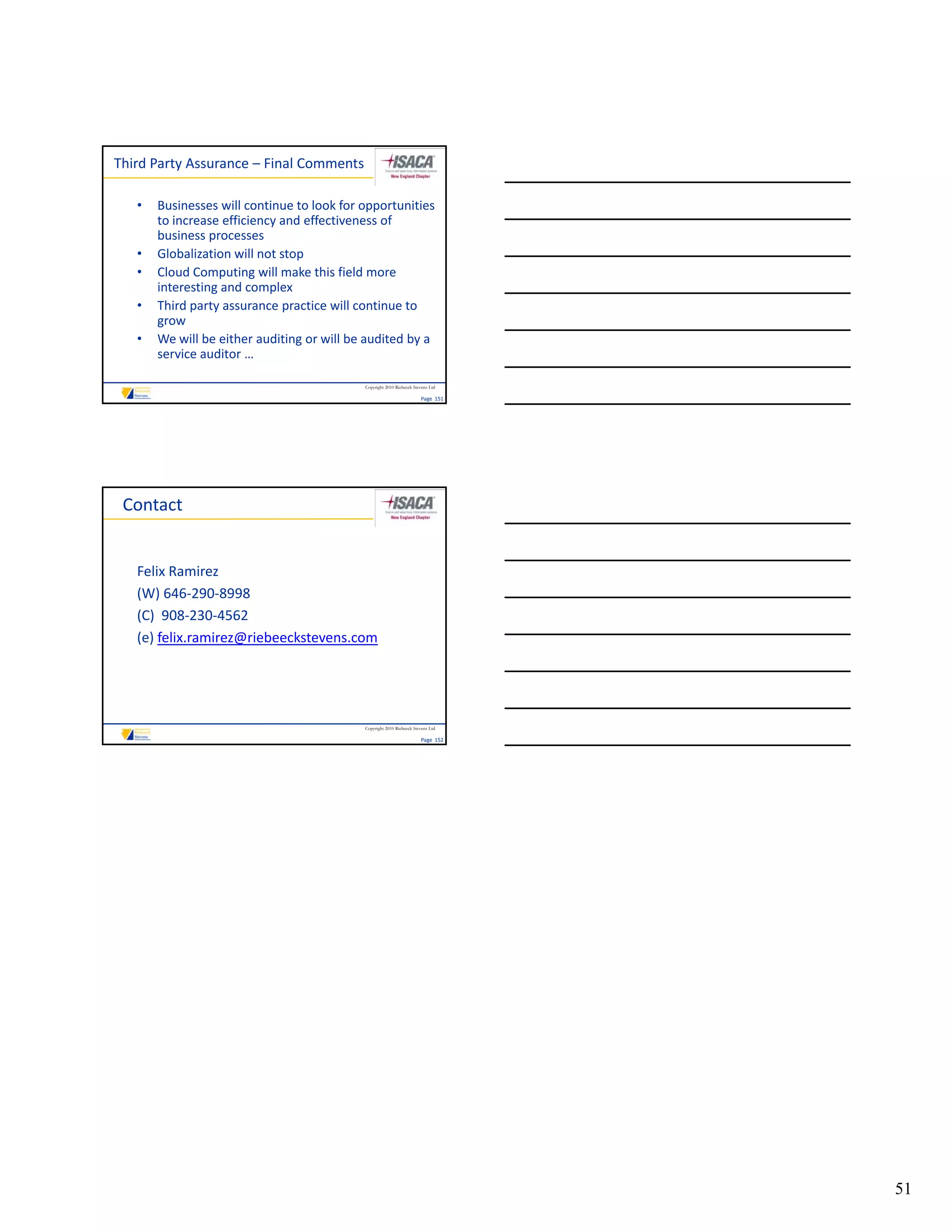 Third Party Assurance – Final Comments

   •   Businesses will continue to look for opportunities 
       to increase efficiency and effectiveness of 
       business processes
   •   Globalization will not stop
   •   Cloud Computing will make this field more 
       Cloud Computing will make this field more
       interesting and complex
   •   Third party assurance practice will continue to 
       grow
   •   We will be either auditing or will be audited by a 
       service auditor … 

                                            Copyright 2010 Riebeeck Stevens Ltd

                                                                       Page  151




 Contact


   Felix Ramirez
   (W) 646‐290‐8998
   (C)  908‐230‐4562
   (C) 908‐230‐4562
   (e) felix.ramirez@riebeeckstevens.com




                                            Copyright 2010 Riebeeck Stevens Ltd

                                                                       Page  152




                                                                                   51
 