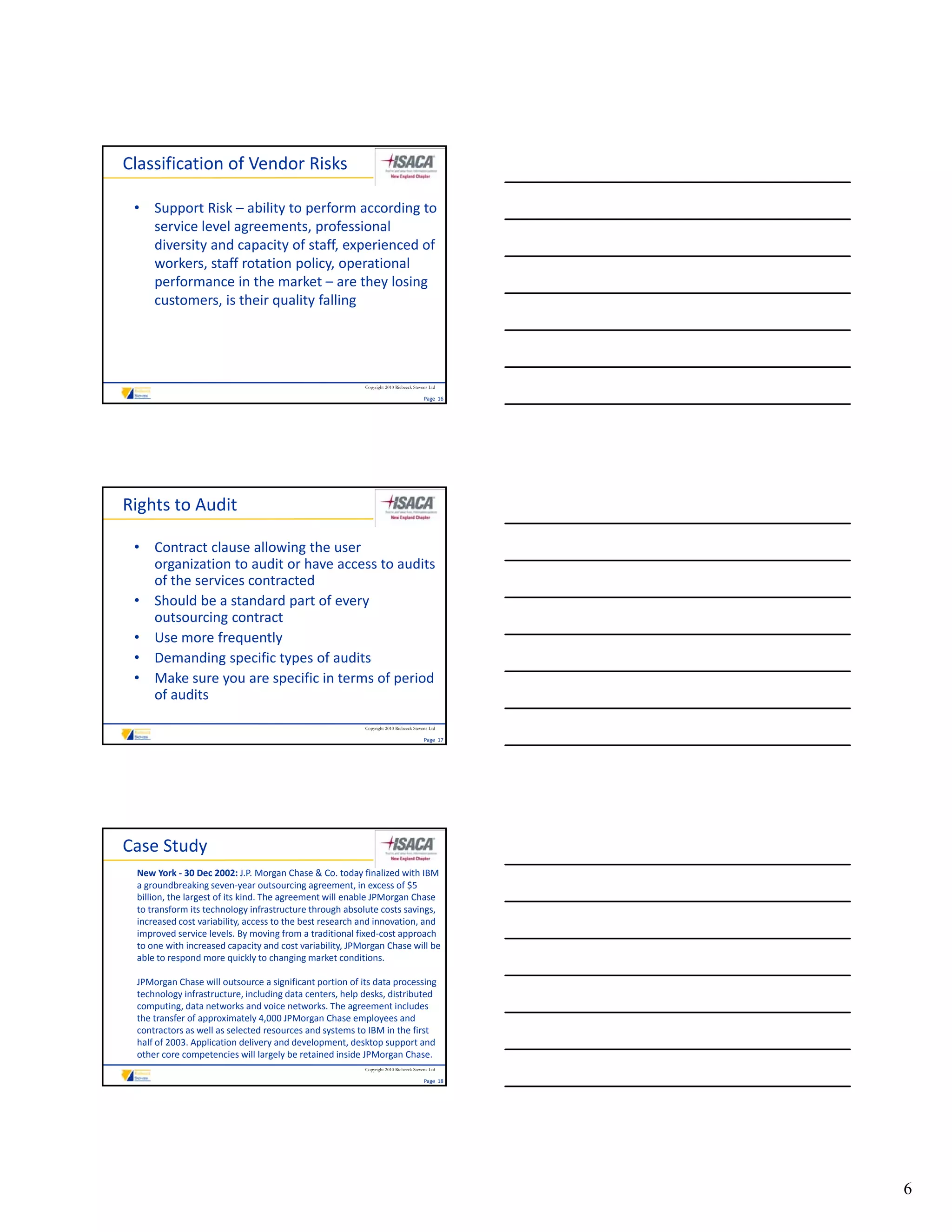 Classification of Vendor Risks

 • Support Risk – ability to perform according to 
   service level agreements, professional 
   diversity and capacity of staff, experienced of 
   workers, staff rotation policy, operational 
   performance in the market – are they losing 
   customers, is their quality falling




                                                         Copyright 2010 Riebeeck Stevens Ltd

                                                                                      Page  16




Rights to Audit

 • Contract clause allowing the user 
   organization to audit or have access to audits 
   of the services contracted
 • Should be a standard part of every 
   outsourcing contract
   outsourcing contract
 • Use more frequently
 • Demanding specific types of audits
 • Make sure you are specific in terms of period 
   of audits
                                                         Copyright 2010 Riebeeck Stevens Ltd

                                                                                      Page  17




Case Study
 New York ‐ 30 Dec 2002: J.P. Morgan Chase & Co. today finalized with IBM 
 a groundbreaking seven‐year outsourcing agreement, in excess of $5 
 billion, the largest of its kind. The agreement will enable JPMorgan Chase 
 to transform its technology infrastructure through absolute costs savings, 
 increased cost variability, access to the best research and innovation, and 
 improved service levels. By moving from a traditional fixed‐cost approach 
 to one with increased capacity and cost variability, JPMorgan Chase will be 
 able to respond more quickly to changing market conditions.
 able to respond more quickly to changing market conditions

 JPMorgan Chase will outsource a significant portion of its data processing 
 technology infrastructure, including data centers, help desks, distributed 
 computing, data networks and voice networks. The agreement includes 
 the transfer of approximately 4,000 JPMorgan Chase employees and 
 contractors as well as selected resources and systems to IBM in the first 
 half of 2003. Application delivery and development, desktop support and 
 other core competencies will largely be retained inside JPMorgan Chase. 
                                                         Copyright 2010 Riebeeck Stevens Ltd

                                                                                      Page  18




                                                                                                 6
 