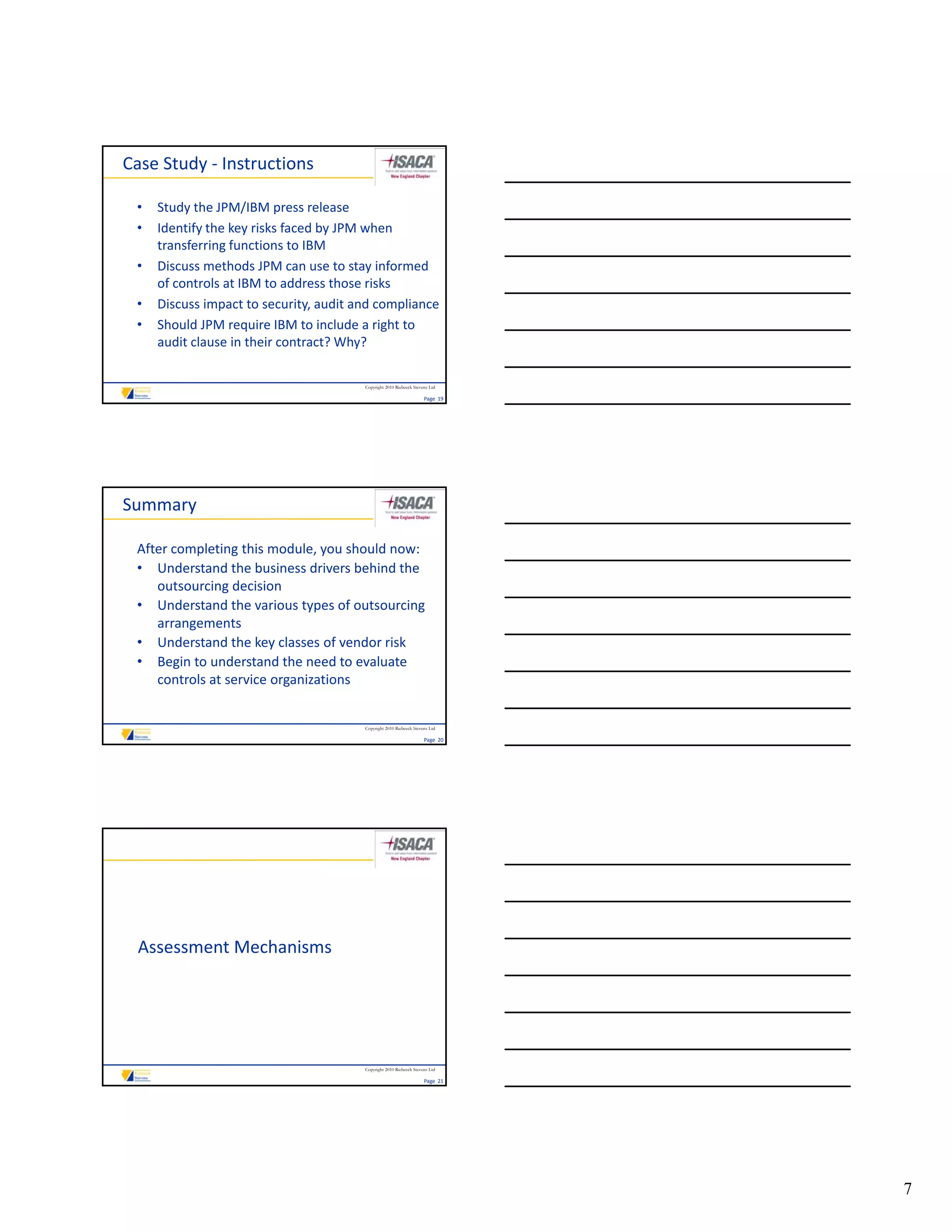 Case Study ‐ Instructions

 •   Study the JPM/IBM press release
 •   Identify the key risks faced by JPM when 
     transferring functions to IBM
 •   Discuss methods JPM can use to stay informed 
     of controls at IBM to address those risks
 •   Discuss impact to security, audit and compliance
 •   Should JPM require IBM to include a right to 
     audit clause in their contract? Why?

                                        Copyright 2010 Riebeeck Stevens Ltd

                                                                     Page  19




Summary

 After completing this module, you should now:
 • Understand the business drivers behind the 
    outsourcing decision
 • Understand the various types of outsourcing 
    arrangements
 • Understand the key classes of vendor risk
 • Begin to understand the need to evaluate 
    controls at service organizations


                                        Copyright 2010 Riebeeck Stevens Ltd

                                                                     Page  20




 Assessment Mechanisms




                                        Copyright 2010 Riebeeck Stevens Ltd

                                                                     Page  21




                                                                                7
 